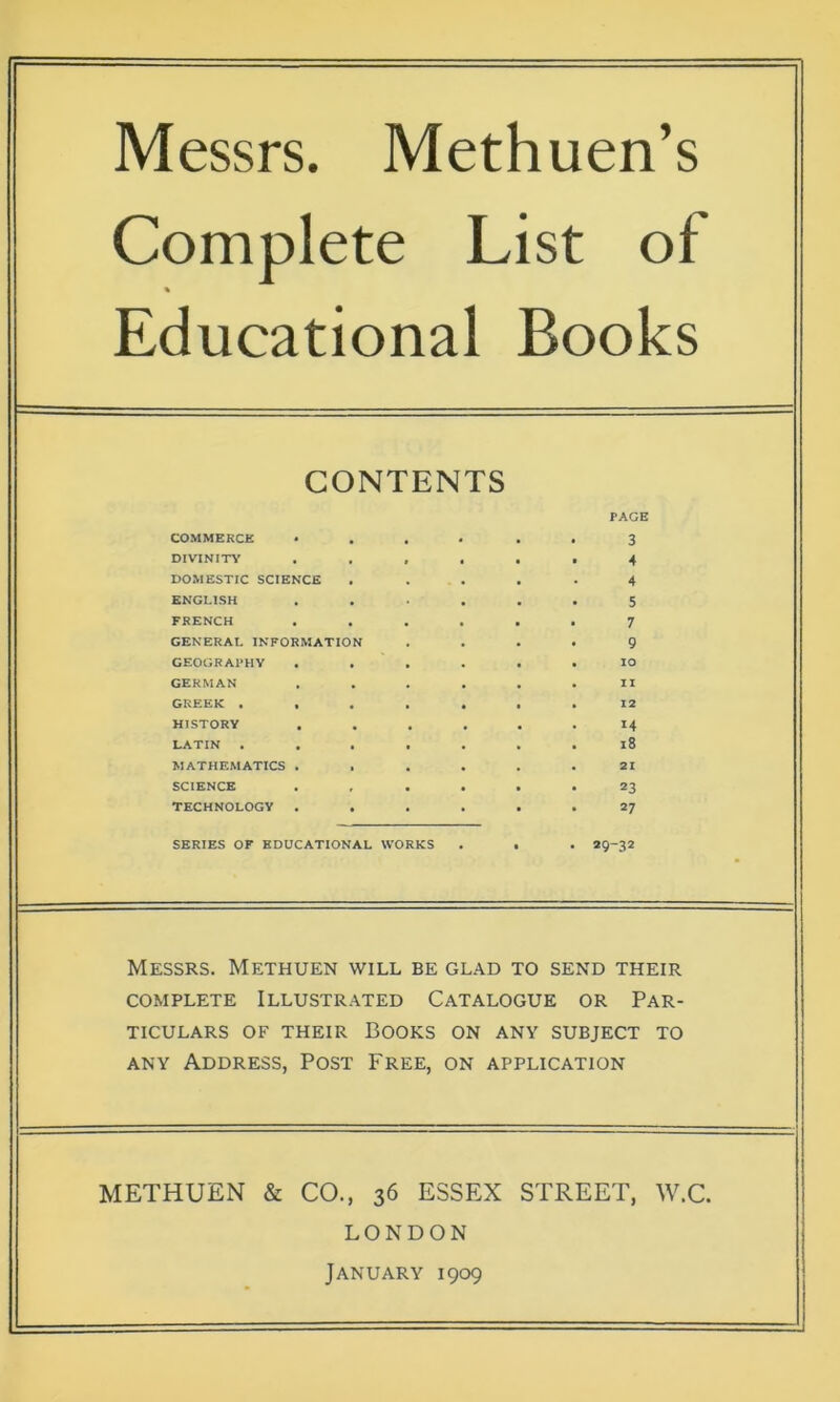 Messrs. Methuen’s Complete List of * Educational Books CONTENTS PAGE COMMERCE • 3 DIVINITY ...... 4 DOMESTIC SCIENCE ..... 4 ENGLISH ...... 5 FRENCH ...... 7 GENERAL INFORMATION .... 9 GEOGRAPHY ...... IO GERMAN ...... II GREEK ....... 12 HISTORY ...... 14 LATIN ....... 18 MATHEMATICS ...... 21 SCIENCE ...... 23 TECHNOLOGY ...... 27 SERIES OF EDUCATIONAL WORKS . . . 29-32 Messrs. Methuen will be glad to send their complete Illustrated Catalogue or Par- ticulars of their Books on any subject to any Address, Post Free, on application METHUEN & CO., 36 ESSEX STREET, W.C. LONDON January 1909