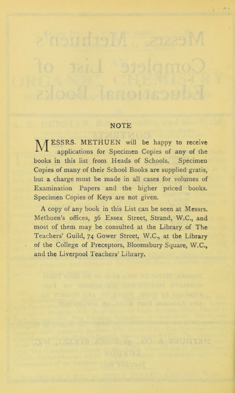 NOTE TV/TESSRS. METHUEN will be happy to receive applications for Specimen Copies of any of the books in this list from Heads of Schools. Specimen Copies of many of their School Books are supplied gratis, but a charge must be made in all cases for volumes of Examination Papers and the higher priced books. Specimen Copies of Keys are not given. A copy of any book in this List can be seen at Messrs. Methuen’s offices, 36 Essex Street, Strand, W.C., and most of them may be consulted at the Library of The Teachers’ Guild, 74 Gower Street, W.C., at the Library of the College of Preceptors, Bloomsbury Square, W.C., and the Liverpool Teachers’ Library.