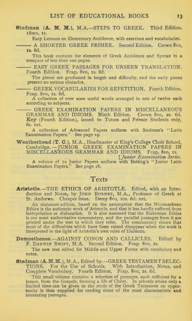 Stedman (A. M. M.), M.A.—STEPS TO GREEK. Third Edition, i8mo, is. Easy Lessons on Elementary Accidence, with exercises and vocabularies. A SHORTER GREEK PRIMER. Second Edition. Crown 8vo, is. 6d. This book contains the elements of Greek Accidence and Syntax in a compass of less than 100 pages. EASY GREEK PASSAGES FOR UNSEEN TRANSLATION. Fourth Edition. Fcap. 8vo, is. 6d. The pieces are graduated in length and difficulty, and the early pieces present no serious obstacles. GREEK VOCABULARIES FOR REPETITION. Fourth Edition. Fcap. 8vo, is. 6d. A collection of over 2000 useful words arranged in sets of twelve each according to subjects. GREEK EXAMINATION PAPERS IN MISCELLANEOUS GRAMMAR AND IDIOMS. Ninth Edition. Crown 8vo, 2s. 6d. Key (Fourth Edition), issued to Tutors and Private Students only, 6s. net. A collection of Advanced Papers uniform with Stedman’s “Latin Examination Papers. See page 19. Weatherhead (T. C.), M.A., Headmaster of King’s College Choir School, Cambridge.—JUNIOR GREEK EXAMINATION PAPERS IN MISCELLANEOUS GRAMMAR AND IDIOMS. Fcap, 8vo, is. [iJunior Examination Series. A volume of 72 Junior Papers uniform with Botting’s “Junior Latin Examination Papers. See page 18. Texts Aristotle.—THE ETHICS OF ARISTOTLE. Edited, with an Intro- duction and Notes, by John Burnet, M.A., Professor of Greek at St. Andrews. Cheaper issue. Demy 8vo, 10s. 6d. net. An elaborate edition, based on the assumption that the Nicomachean Ethics is the authentic work of Aristotle, and that it has hardly suffered from interpolation or dislocation. It is also assumed that the Eudemian Ethics is our most authoritative commentary, and the parallel passages from it are printed under the text to which they refer. The commentary shows that most of the difficulties which have been raised disappear when the work is interpreted in the light of Aristotle's own rules of Dialectic. Demosthenes.—AGAINST CONON AND CALLICLES. Edited by F. Darwin Swift, M.A. Second Edition. Fcap. 8vo, 2s. The new text edited for Middle and Upper Forms with vocabulary and notes. Stedman (A.M.M.), M.A., Edited by.—GREEK TESTAMENT SELEC- TIONS. For the Use of Schools. With Introduction, Notes, and Complete Vocabulary. Fourth Edition. Fcap. 8vo, 2s. 6d. This small volume contains a selection of passages, each sufficient for a lesson, from the Gospels, forming a life of Christ. In schools where only a limited time can be given to the study of the Greek Testament an oppor- tunity is thus supplied for reading some of the most characteristic and interesting passages.