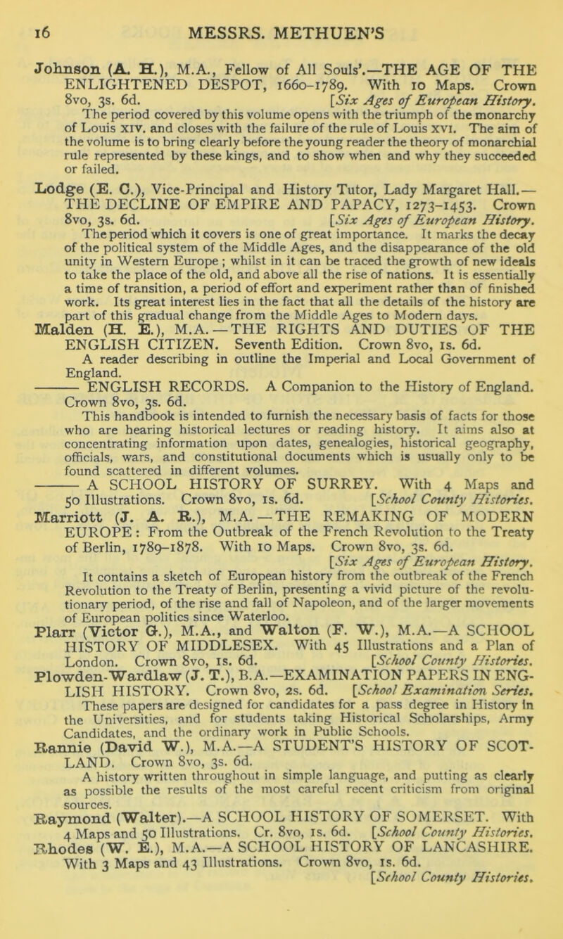 Johnson (A. H.), M.A., Fellow of All Souls’.—THE AGE OF THE ENLIGHTENED DESPOT, 1660-1789. With 10 Maps. Crown 8vo, 3s. 6d. [Six Ages of European History. The period covered by this volume opens with the triumph of the monarchy of Louis xiv. and closes with the failure of the rule of Louis xvi. The aim of the volume is to bring clearly before the young reader the theory of monarchial rule represented by these kings, and to show when and why they succeeded or failed. Lodge (E. C.), Vice-Principal and History Tutor, Lady Margaret Hall.— THE DECLINE OF EMPIRE AND PAPACY, 1273-1453. Crown 8vo, 3s. 6d. [SzT Ages of European History. The period which it covers is one of great importance. It marks the decay of the political system of the Middle Ages, and the disappearance of the old unity in Western Europe ; whilst in it can be traced the growth of new ideals to take the place of the old, and above all the rise of nations. It is essentially a time of transition, a period of effort and experiment rather than of finished work. Its great interest lies in the fact that all the details of the history are part of this gradual change from the Middle Ages to Modern days. Malden (H. E.), M.A.—THE RIGHTS AND DUTIES OF THE ENGLISH CITIZEN. Seventh Edition. Crown 8vo, is. 6d. A reader describing in outline the Imperial and Local Government of England. ENGLISH RECORDS. A Companion to the History of England. Crown 8vo, 3s. 6d. This handbook is intended to furnish the necessary basis of facts for those who are hearing historical lectures or reading history. It aims also at concentrating information upon dates, genealogies, historical geography, officials, wars, and constitutional documents which is usually only to be found scattered in different volumes. A SCHOOL HISTORY OF SURREY. With 4 Maps and 50 Illustrations. Crown 8vo, is. 6d. [.School County Histories. Marriott (J. A. R.), M.A. —TPIE REMAKING OF MODERN EUROPE : From the Outbreak of the French Revolution to the Treaty of Berlin, 1789-1878. With 10 Maps. Crown 8vo, 3s. 6d. [.SYjt Ages of European History. It contains a sketch of European history from the outbreak of the French Revolution to the Treaty of Berlin, presenting a vivid picture of the revolu- tionary period, of the rise and fall of Napoleon, and of the larger movements of European politics since Waterloo. Plarr (Victor G.), M.A., and Walton (F. W.), M.A.—A SCHOOL HISTORY OF MIDDLESEX. With 45 Illustrations and a Plan of London. Crown 8vo, is. 6d. [School County Histories. Plowden-Wardlaw (J. T.), B.A.-EXAMINATION PAPERS IN ENG- LISH HISTORY. Crown 8vo, 2s. 6d. [School Examination Series. These papers are designed for candidates for a pass degree in History In the Universities, and for students taking Historical Scholarships, Army Candidates, and the ordinary work in Public Schools. Rannie (David W.), M.A.—A STUDENT’S HISTORY OF SCOT- LAND. Crown 8vo, 3s. 6d. A history written throughout in simple language, and putting as clearly as possible the results of the most careful recent criticism from original sources. Raymond (Walter).—A SCHOOL HISTORY OF SOMERSET. With 4 Maps and 50 Illustrations. Cr. 8vo, is. 6d. [School County Histories. Rhodes (W. E.), M.A.—A SCHOOL HISTORY OF LANCASHIRE. With 3 Maps and 43 Illustrations. Crown 8vo, is. 6d. [School County Histories.