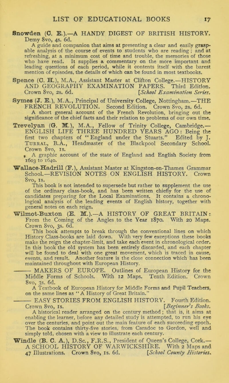 Snowden (C. E.).—A HANDY DIGEST OF BRITISH HISTORY. Demy 8vo, 4s. 6d. A guide and companion that aims at presenting a clear and easily grasp- able analysis of the course of events to students who are reading ; and at refreshing, at a minimum cost of time and trouble, the memories of those who have read. It supplies a commentary on the more important and leading questions of each period, while it contents itself with the barest mention of episodes, the details of which can be found in most textbooks. Spence (C. H.), M.A., Assistant Master at Clifton College.—HISTORY AND GEOGRAPHY EXAMINATION PAPERS. Third Edition. Crown 8vo, 2s. 6d. [School Examination Series. Symes (J. E.), M.A., Principal of University College, Nottingham.—THE FRENCH REVOLUTION. Second Edition. Crown 8vo, 2s. 6d. A short general account of the French Revolution, bringing out the significance of the chief facts and their relation to problems of our own time. Trevelyan (G. M.), M.A., Fellow of Trinity College, Cambridge.— ENGLISH LIFE THREE HUNDRED YEARS AGO : Being the first two chapters of “ England under the Stuarts.” Edited by J. Turral, B.A., Headmaster of the Blackpool Secondary School. Crown 8vo, is. f A graphic account of the state of England and English Society from 1603 to 1640. Wallace-Hadrill (E.), Assistant Master at Kingston-on-Thames Grammar School.—REVISION NOTES ON ENGLISH HISTORY. Crown 8vo, is. This book is not intended to supersede but rather to supplement the use of the ordinary class-book, and has been written chiefly for the use of candidates preparing for the Local Examinations, It contains a chrono- logical analysis of the leading events of English history, together with general notes on each reign. Wilmot-Buxton (E. M.).—A HISTORY OF GREAT BRITAIN: From the Coming of the Angles to the Year 1870. With 20 Maps. Crown 8vo, 3s. 6d. This book attempts to break through the conventional lines on which History Class-books are laid down. With very few exceptions these books make the reign the chapter-limit, and take each event in chronological order. In this book the old system has been entirely discarded, and each chapter will be found to deal with one great movement, which is traced in cause, events, and result. Another feature is the close connection which has been maintained throughout with European History. MAKERS OF EUROPE. Outlines of European History for the Middle Forms of Schools. With 12 Maps. Tenth Edition. Crown 8vo, 3s. 6d. A Textbook of European History for Middle Forms and Pupil Teachers, on the same lines as “ A History of Great Britain.” EASY STORIES FROM ENGLISH HISTORY. Fourth Edition. Crown 8vo, is. [Beginner’s Books. A historical reader arranged on the century’ method; that is, it aims at enabling the learner, before any detailed study is attempted, to run his eye over the centuries, and point out the main feature of each succeeding epoch. The book contains thirty-five stories, from Caradoc to Gordon, well and simply told, chosen with a view to illustrate each century. Windle (B. C. A.), D.Sc., F.R.S., President of Queen’s College, Cork.— A SCHOOL HISTORY OF WARWICKSHIRE. With 2 Maps and 47 Illustrations. Crown 8vo, is. 6d. [School County Histories.