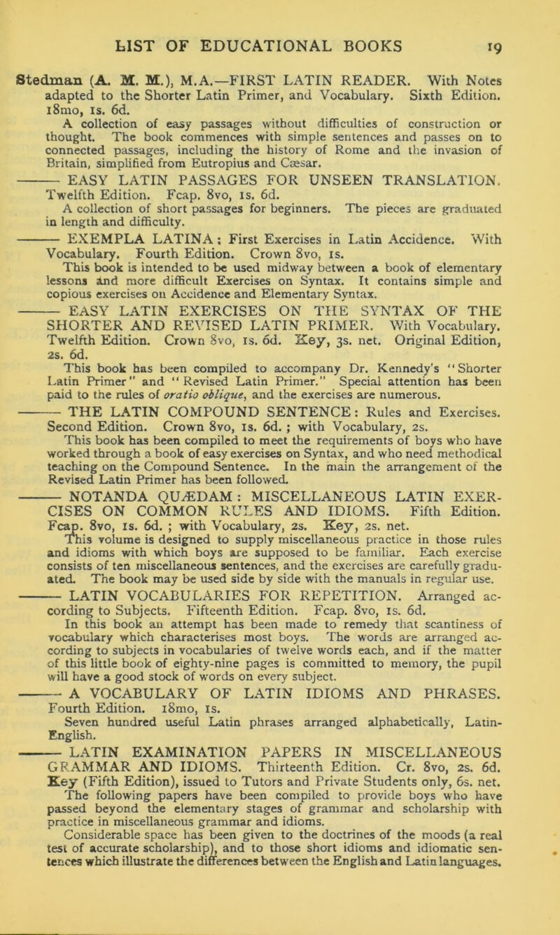 Stedman (A. M. M.), M.A.—FIRST LATIN READER. With Notes adapted to the Shorter Latin Primer, and Vocabulary. Sixth Edition. i8mo, is. 6d. A collection of easy passages without difficulties of construction or thought. The book commences with simple sentences and passes on to connected passages, including the history of Rome and the invasion of Britain, simplified from Eutropius and Caesar. EASY LATIN PASSAGES FOR UNSEEN TRANSLATION. Twelfth Edition. Fcap. 8vo, is. 6d. A collection of short passages for beginners. The pieces are graduated in length and difficulty. EXEMPLA LATINA: First Exercises in Latin Accidence. With Vocabulary. Fourth Edition. Crown 8vo, is. This book is intended to be used midway between a book of elementary lessons and more difficult Exercises on Syntax. It contains simple and copious exercises 011 Accidence and Elementary Syntax. EASY LATIN EXERCISES ON THE SYNTAX OF THE SHORTER AND REVISED LATIN PRIMER. With Vocabulary. Twelfth Edition. Crown Svo, is. od. 'Key, 3s. net. Original Edition, 2s. od. This book has been compiled to accompany Dr. Kennedy’s “Shorter Latin Primer and “Revised Latin Primer. Special attention has been paid to the rules of oratio oblique, and the exercises are numerous. THE LATIN COMPOUND SENTENCE: Rules and Exercises. Second Edition. Crown 8vo, is. 6d. ; with Vocabulary, 2s. This book has been compiled to meet the requirements of boys who have worked through a book of easy exercises on Syntax, and who need methodical teaching on the Compound Sentence. In the main the arrangement of the Revised Latin Primer has been followed. NOTANDA QU/EDAM : MISCELLANEOUS LATIN EXER- CISES ON COMMON RULES AND IDIOMS. Fifth Edition. Fc , 8vo, is. 6d. ; with Vocabulary, 2s. Key, 2s. net. is volume is designed to supply miscellaneous practice in those rules and idioms with which boys are supposed to be familiar. Each exercise consists of ten miscellaneous sentences, and the exercises are carefully gradu- ated. The book may be used side by side with the manuals in regular use. -— LATIN VOCABULARIES FOR REPETITION. Arranged ac- cording to Subjects. Fifteenth Edition. Fcap. 8vo, is. 6d. In this book an attempt has been made to remedy that scantiness of vocabulary which characterises most boys. The words are arranged ac- cording to subjects in vocabularies of twelve words each, and if the matter of this little book of eighty-nine pages is committed to memory, the pupil will have a good stock of words on every subject. — A VOCABULARY OF LATIN IDIOMS AND PHRASES. Fourth Edition. i8mo, is. Seven hundred useful Latin phrases arranged alphabetically, Latin- English. — LATIN EXAMINATION PAPERS IN MISCELLANEOUS GRAMMAR AND IDIOMS. Thirteenth Edition. Cr. 8vo, 2s. 6d. Key (Fifth Edition), issued to Tutors and Private Students only, 6s. net. The following papers have been compiled to provide boys who have passed beyond the elementary stages of grammar and scholarship with practice in miscellaneous grammar and idioms. Considerable space has been given to the doctrines of the moods (a real test of accurate scholarship), and to those short idioms and idiomatic sen- tences which illustrate the differences between the English and Latin languages.