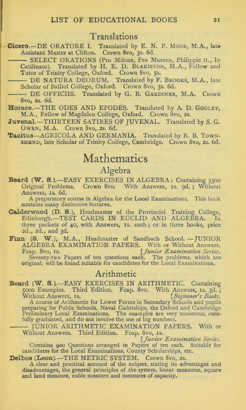 Translations Cicero.—DE ORATORE I. Translated by E. N. P. Moor, M.A., lata Assistant Master at Clifton. Crown 8vo, 3s. 6d. SELECT ORATIONS (Pro Milone, Pro Murena, Philippic 11., In Catilinam). Translated by H. E. D. Blakiston, M.A., Fellow and Tutor of Trinity College, Oxford. Crown 8vo, 5s. DE NATURA DEORUM. Translated by F. Brooks, M.A., late Scholar of Balliol College, Oxford. Crown 8vo, 3s. 6d. DE OFFICIIS. Translated by G. B. Gardiner, M.A. Crown 8vo, 2s. 6d. Horace.—THE ODES AND EPODES. Translated by A. D. Godley, M.A., Fellow of Magdalen College, Oxford. Crown 8vo, 2s. Juvenal.—THIRTEEN SATIRES OF JUVENAL. Translated by S. G. Owen, M.A. Crown 8vo, 2s. 6d. Tacitus—AGRICOLA AND GERMANIA. Translated by R. B. Town- shknd, late Scholar of Trinity College, Cambridge. Crown 8vo, 2s. 6d. Mathematics Algebra Beard (W. S.).—EASY EXERCISES IN ALGEBRA: Containing 3500 Original Problems. Crown 8vo. With Answers, is. 9d. ; Without Answers, is. 6d. A preparatory course in Algebra for the Local Examinations. This book contains many distinctive features. Calderwood (D. S.), Headmaster of the Provincial Training College, Edinburgh.—TEST CARDS IN EUCLID AND ALGEBRA. In three packets of 40, with Answers, is. each; or in three books, price 2d., 2d., and 3d. Finn (S. W.), M.A., Headmaster of Sandbach School. —JUNIOR ALGEBRA EXAMINATION PAPERS. With or Without Answers. Fcap. 8vo, is. [Junior Examination Series. Seventy-two Papers of ten questions each. The problems, which are original, will be found suitable for candidates for the Local Examinations. Arithmetic Beard (W. S.).—EASY EXERCISES IN ARITHMETIC. Containing 5000 Examples. Third Edition. Fcap. 8vo. With Answers, is. 3d. ; Without Answers, is. [Beginner's Books. A course of Arithmetic for Lower Forms in Secondary Schools and pupils preparing for Public Schools, Naval Cadetships, the Oxford and Cambridge Preliminary Local Examinations. The examples are very numerous, care- fully graduated, and do not involve the use of big numbers. JUNIOR ARITHMETIC EXAMINATION PAPERS. With or Without Answers. Third Edition. Fcap. 8vo, is. [Junior Examination Series. Contains 900 Questions arranged in Papers of ten each. Suitable for candidates for the Local Examinations, County Scholarships, etc. Delb os (Leon).—THE METRIC SYSTEM. Crown 8vo, 2s. A clear and practical account of the subject, stating its advantages and disadvantages, the general principles of the system, linear measures, square and land measure, cubic measure and measures of capacity.