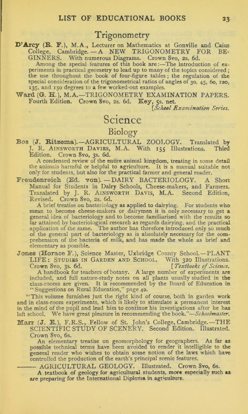 Trigonometry D’Arcy (R. F.), M.A., Lecturer on Mathematics at Gonville and Caius College, Cambridge.—A NEW TRIGONOMETRY FOR BE- GINNERS. With numerous Diagrams. Crown 8vo, 2s. 6d. Among the special features of this book are:—The introduction of ex- periments in practical geometry to lead up to many of the topics considered ; the use throughout the book of four-figure tables ; the regulation of the special consideration of the trigonometrical ratios of angles of 30, 45, 60, 120, 133, and r5o degrees to a few worked-out examples. Ward (G. H.)f M.A. —TRIGONOMETRY EXAMINATION PAPERS. Fourth Edition. Crown 8vo, 2s. 6d. Key, 5s. net. [,School Examination Series► Science Biology Bos (J. Ritzema).— AGRICULTURAL ZOOLOGY. Translated by J. R. Ainsworth Davies, M.A. With 155 Illustrations. Third Edition. Crown 8vo, 3s. 6d. A condensed review of the entire animal kingdom, treating in some detail the animals harmful or helpful to agriculture. It is a manual suitable not only for students, but also for the practical farmer and general reader. Freudenreich (Ed. von). — DAIRY BACTERIOLOGY. A Short Manual for Students in Dairy Schools, Cheese-makers, and Farmers. Translated by J. R. Ainsworth Davis, M.A. Second Edition, Revised. Crown 8vo, 2s. 6d. A brief treatise on bacteriology as applied to dairying. For students who mean to become cheese-makers or dairymen it is only necessary to get a general idea of bacteriology and to become familiarised with the results so far attained by bacteriological research as regards dairying, and the practical application of the same. The author has therefore introduced only so much of the general part of bacteriology as is absolutely necessary for the com- prehension of the bacteria of milk, and has made the whole as brief and elementary as possible. Jones (Horace F.), Science Master, Uxbridge County School.—PLANT LIFE: Studies in Garden and School. With 320 Illustrations. Crown 8vo, 3s. 6d. [ Textbooks of Science. A handbook for teachers of botany. A large number of experiments are included, and full nature-study notes on all plants usually studied in the class-rooms are given. It is recommended by the Board of Education in Suggestions on Rural Education,” page 42. This volume furnishes just the right kind of course, both in garden work and in class-room experiments, which is likely to stimulate a permanent interest in the mind of the pupil and lead him to continue his investigations after he has left school. We have great pleasure in recommending the book.”—Schoolmaster. BTarr (J. E.), F.R.S., Fellow of St. John’s College, Cambridge.—THE SCIENTIFIC STUDY OF SCENERY. Second Edition. Illustrated. Crown 8vo, 6s. An elementary treatise on geomorphology for geographers. As far as possible technical terms have been avoided to render it intelligible to the general reader who wishes to obtain some notion of the laws which have controlled the production of the earth’s principal scenic features. AGRICULTURAL GEOLOGY. Illustrated. Crown Svo, 6s. A textbook of geology for agricultural students, more especially such a* are preparing for the International Diploma in agriculture.