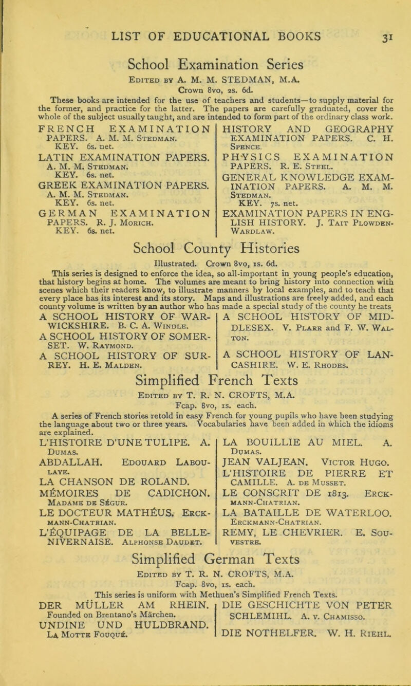 School Examination Series Edited by A. M. M. STEDMAN, M.A. Crown 8vo, 2s. 6d. These books are intended for the use of teachers and students—to supply material for the former, and practice for the latter. The papers are carefully graduated, cover the whole of the subject usually taught, and are intended to form part of the ordinary class work. FRENCH EXAMINATION PAPERS. A. M. M. Stedman. KEY. 6s. net. LATIN EXAMINATION PAPERS. A. M. M. Stedman. KEY. 6s. net. GREEK EXAMINATION PAPERS. A. M. M.Stedman. KEY. 6s. net. GERMAN EXAMINATION PAPERS. R. J. Morich. KEY. 6s. net. HISTORY AND GEOGRAPHY EXAMINATION PAPERS. C. H. Spence. PHYSICS EXAMINATION PAPERS. R. E. Steel. GENERAL KNOWLEDGE EXAM- INATION PAPERS. A. M. M. Stedman. KEY. 7s. net. EXAMINATION PAPERS IN ENG- LISH HISTORY. J. Tait Plowden- Wardlaw. School County Histories Illustrated. Crown 8vo, is. 6d. This series is designed to enforce the idea, so all-important in younj* people’s education, that history begins at home. The volumes are meant to bring history into connection with scenes which their readers know, to illustrate manners by local examples, and to teach that every place has its interest and its story. Maps and illustrations are freely added, and each county volume is written by an author who has made a special study of the county he treats. A SCHOOL HISTORY OF WAR- WICKSHIRE. B. C. A. Windle. A SCHOOL HISTORY OF SOMER- SET. W. Raymond. A SCHOOL HISTORY OF SUR- REY. H. E. Malden. A SCHOOL HISTORY OF MID- DLESEX. V. Plarr and F. W. Wal- ton. A SCHOOL HISTORY OF LAN- CASHIRE. W. E. Rhodes. Simplified French Texts Edited by T. R. N. CROFTS, M.A. Fcap. 8vo, is. each. A series of French stories retold in easy French for young pupils who have been studying the language about two or three years. Vocabularies have been added in which the idioms are explained. L’HISTOIRE D’UNETULIPE. A. Dumas. ABDALLAH. Edouard Labou- LAYE. LA CHANSON DE ROLAND. MfiMOIRES DE CADICHON. Madame de S£gur. LE DOCTEUR MATHfiUS. Erck- mann-Chatrian. L’fiQUIPAGE DE LA BELLE- NIVERNAISE. Alphonse Daudet. LA BOUILLIE AU MIEL. A. Dumas. JEAN VALJEAN. Victor Hugo. L’HISTOIRE DE PIERRE ET CAMILLE. A. de Musset. LE CONSCRIT DE 18x3. Erck- mann-Chatrian. LA BATAILLE DE WATERLOO. Erckmann-Chatrian. REMY, LE CHEVRIER. E. Sou- VESTRE. Simplified German Texts Edited by T. R. N. CROFTS, M.A. Fcap. 8vo, is. each. This series is uniform with Methuen's Simplified French Texts. DER MULLER AM RHEIN. Founded on Brentano’s Marchen. UNDINE UND HULDBRAND. La Motte Fouqu£. DIE GESCHICHTE VON PETER SCHLEMIHL. A. v. Chamisso. DIE NOTHELFER. W. H. Riehl.