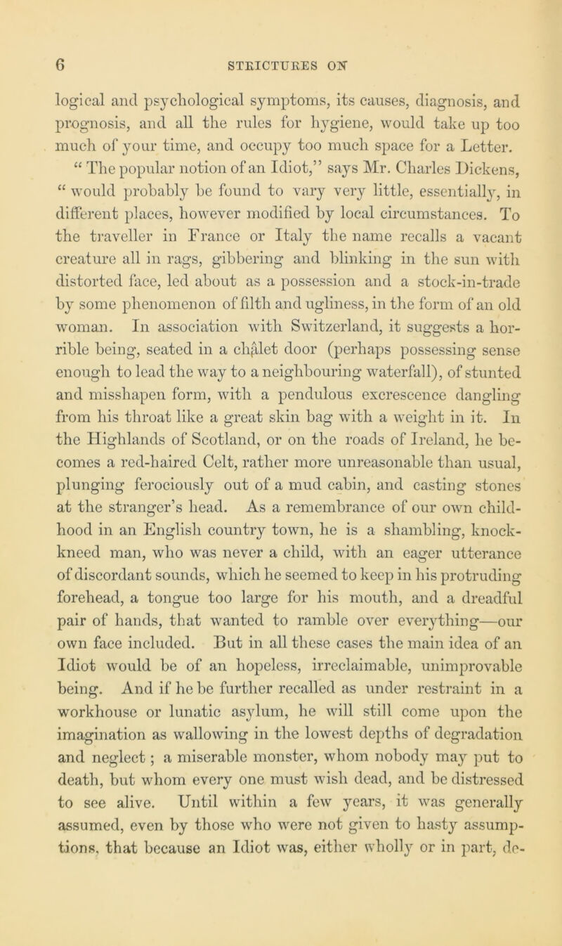 logical and psychological symptoms, its causes, diagnosis, and prognosis, and all the rules for hygiene, would take up too much of your time, and occupy too much space for a Letter. “ The popular notion of an Idiot,” says Mr. Charles Dickens, “ would probably be found to vary very little, essentially, in different places, however modified by local circumstances. To the ti'aveller in France or Italy the name recalls a vacant creature all in rags, gibbering and blinking in the sun with distorted face, led about as a possession and a stock-in-trade by some phenomenon of filth and ugliness, in the form of an old woman. In association with Switzerland, it suggests a hor- rible being, seated in a chalet door (perhaps possessing sense enough to lead the way to a neighbouring waterfall), of stunted and misshapen form, with a pendulous excrescence dangling from his throat like a great skin bag with a weight in it. In the Highlands of Scotland, or on the roads of Ireland, he be- comes a red-haired Celt, rather more unreasonable than usual, plunging ferociously out of a mud cabin, and casting stones at the stranger’s head. As a remembrance of our own child- hood in an English country town, he is a shambling, knock- kneed man, who was never a child, with an eager utterance of discordant sounds, which he seemed to keep in his protruding forehead, a tongue too large for his mouth, and a dreadful pair of hands, that wanted to ramble over everything—our own face included. But in all these cases the main idea of an Idiot would be of an hopeless, irreclaimable, unimprovable being. And if he be further recalled as under restraint in a workhouse or lunatic as^dum, he will still come upon the imagination as wallowing in the lowest depths of degradation and neglect; a miserable monster, whom nobody may put to death, but whom every one must wish dead, and be distressed to see alive. Until within a few years, it was generally assumed, even by those who were not given to hasty assump- tions, that because an Idiot was, either wholl}'^ or in part, dc-