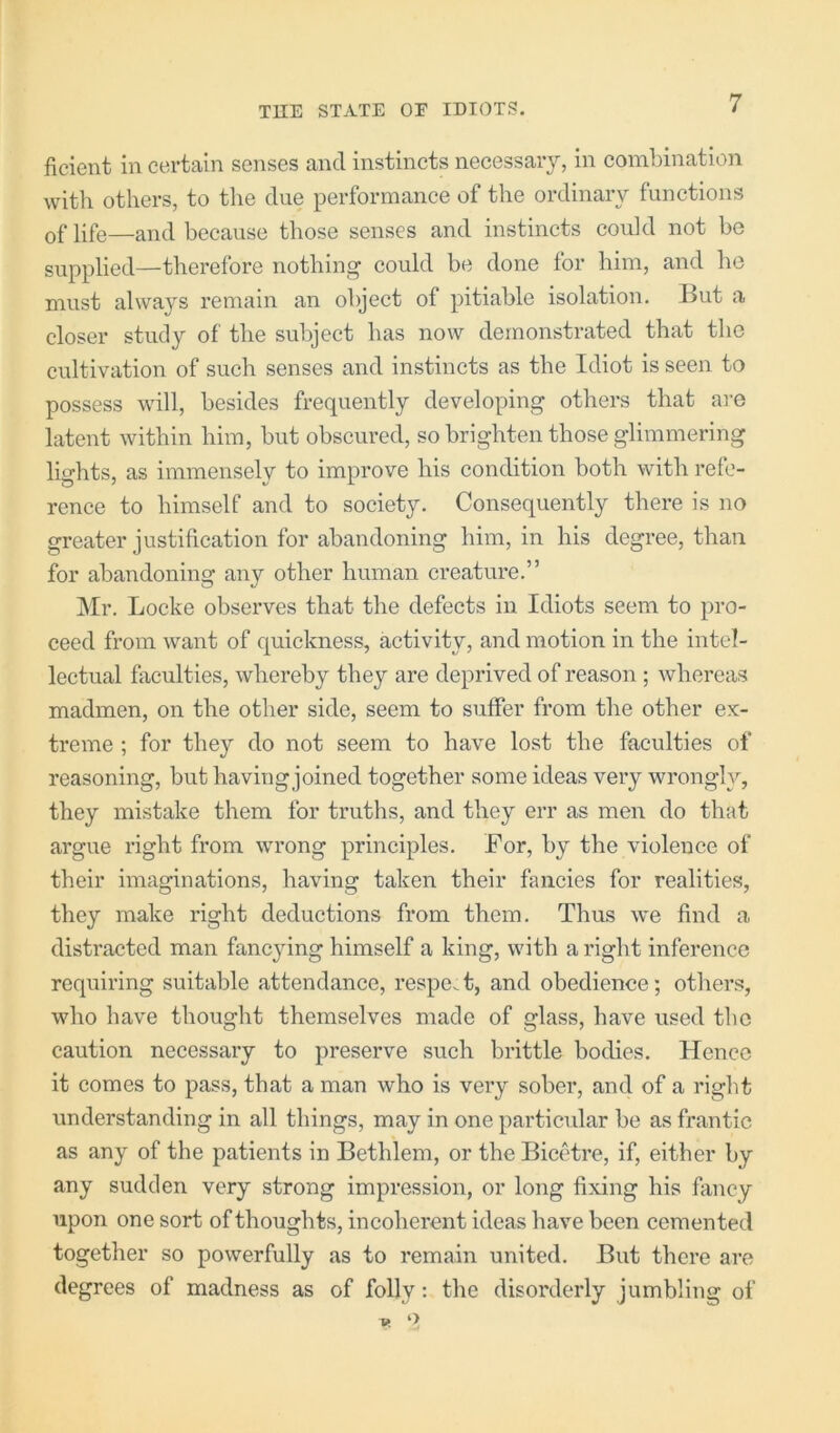 fieient in certain senses and instincts necessary, in combination with others, to the due performance of the ordinary functions of life—and because those senses and instincts could not be supplied—therefore nothing could be done for him, and he must always remain an object of pitiable isolation. But a closer study of the subject has now demonstrated that the cultivation of such senses and instincts as the Idiot is seen to possess will, besides frequently developing others that ai-e latent within him, but obscured, so brighten those glimmering lights, as immensely to improve his condition both with refe- rence to himself and to society. Consequently there is no greater justification for abandoning him, in his degree, than for abandoning any other human creature.” Mr. Locke observes that the defects in Idiots seem to pro- ceed from want of quickness, activity, and motion in the intel- lectual fiiculties, whereby they are deprived of reason ; whereas madmen, on the other side, seem to suffer from the other ex- treme ; for they do not seem to have lost the faculties of reasoning, but having joined together some ideas very wrongly, they mistake them for truths, and they err as men do that argue right from wrong principles. For, by the violence of their imaginations, having taken their fancies for realities, they make right deductions from them. Thus we find a distracted man fancying himself a king, with a right inference requiring suitable attendance, respect, and obedience; others, who have thought themselves made of glass, have used the caution necessary to preserve such brittle bodies. Hence it comes to pass, that a man who is very sober, and of a right understanding in all things, may in one particidar be as frantic as any of the patients in Bethlem, or the Bicetre, if, either by any sudden very strong impression, or long fixing his fancy upon one sort of thoughts, incoherent ideas have been cemented together so powerfully as to remain united. But there are degrees of madness as of folly: the disorderly jumbling of