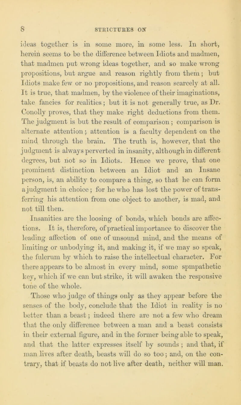 ieleas together is in some more, in some less. In short, herein seems to be the difference between Idiots and madmen, that madmen put wrong ideas together, and so make wrong propositions, but argue and reason rightly from them; but Idiots make few or no propositions, and reason scarcely at all. It is true, that madmen, by the violence of their imaginations, take fancies for realities; but it is not generally true, as Dr. Conolly proves, that they make right deductions from them. The judgment is but the result of comparison ; comparison is alternate attentionattention is a faculty dependent on the mind through the brain. The truth is, however, that the judgment is always perverted in insanity, although in different degrees, but not S0‘ in Idiots, Hence we prove, that one prominent distinction between an Idiot and an Insane person, is, an ability to compare a thing, so that he can form a judgment in choice; for he who has lost the power of trans- ferring his attention from one object to another^ is mad, and not till then. Insanities are the loosing of bonds, which bonds are affec- tions. It is, therefore, of practical importance to discover the leading affection of one of unsound mind, and the means of limiting or unbodjdng it, and making it, if we may so speak, the fulcrum by which to raise the intellectual character. For there appears to be almost in every mind, some spmpathetic key, which if we can but strike, it will awaken the responsive tone of the whole. Those who judge of things only as they appear before the senses of the body, conclude that the Idiot in reality is no better than a beast; indeed there are not a few who dream that the only difference between a man and a beast consists in their external figm’e, and in the former being able to speak, and that the latter expresses itself by sounds ; and that, if man lives after death, beasts will do so too; and, on the con- trary, that if beasts do not live after death, neither will man.