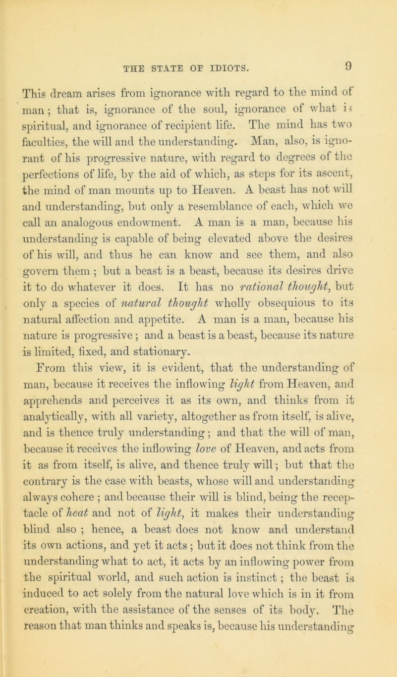 This dream arises from ignorance with regard to the mind of man; that is, ignorance of the soul, ignorance of what i 5 spiritual, and ignorance of recipient life. The mind has two faculties, the will and the understanding. Man, also, is igno- rant of his progressive nature, with regard to degrees of the perfections of life, bj the aid of which, as steps for its ascent, the mind of man mounts up to Heaven. A beast has not will and understanding, but only a resemblance of each, which we call an analogous endowment. A man is a man, because his understanding is capable of being elevated above the desires of his will, and thus he can know and see them, and also govern them; but a beast is a beast, because its desires drive it to do whatever it does. It has no rational thought, but only a species of natural thought wholly obsequious to its natural affection and appetite. A man is a man, because his nature is pi’ogressive; and a beast is a beast, because its nature is limited, fixed, and stationary. From this view, it is evident, that the understanding of man, because it receives the inflowing light from Heaven, and apprehends and perceives it as its own, and thinks from it analytically, with all variety, altogether as from itself, is alive, and is thence truly understanding; and that the will of man, because it receives the inflowing love of Heaven, and acts from it as from itself, is alive, and thence truly will; but that the contrary is the case with beasts, whose will and understanding always cohere ; and because their will is blind, being the recc])- tacle of heat and not of light, it makes their understanding blind also ; hence, a beast does not know and understand its own actions, and yet it acts ; but it does not think from the understanding what to act, it acts by an inflowing power from the spiritual world, and such action is instinct; the beast is induced to act solely from the natural love which is in it from creation, with the assistance of the senses of its bod3^ The reason that man thinks and speaks is, because his understanding