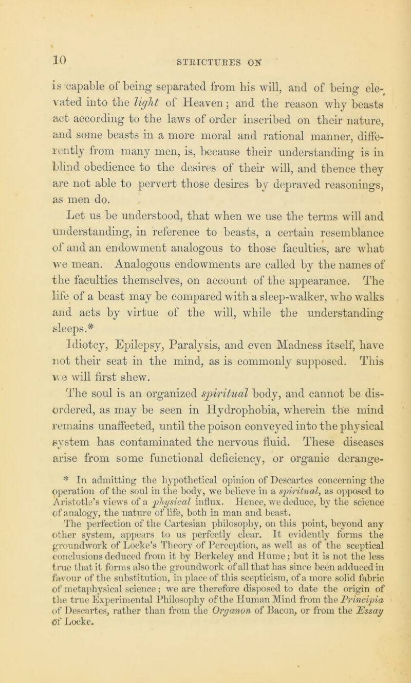 is capable of being separated from his will, and of being ele- vated into the light of Heaven; and the reason why beasts act according to the laws of order inscribed on their nature, and some beasts in a more moral and rational manner, diffe- rently fi’om many men, is, because their understanding is in blind obedience to the desires of their will, and thence they are not able to pervert those desires by depraved reasonings, as men do. Let us be understood, that when we use the terms will and understanding, in reference to beasts, a certain resemblance of and an endowment analogous to those faculties, are what >ve mean. Analogous endowments are called bv the names of the faculties themselves, on account of the appearance. The life of a beast may be compared with a sleep-walker, who walks and acts by virtue of the will, while the understanding sleeps.* Idiotcy, Epilepsy, Paralysis, and even Madness itself, have not their seat in the mind, as is commonly supposed. This V e will first shew. The soul is an organized sjnritual body, and cannot be dis- ordered, as may be seen in Hydrophobia, wherein the mind remains unaffected, until the poison conveyed into the physical svstein has contaminated the nervous fluid. These diseases arise from some functional deficiency, or organic derange- * In admitting the hypotlietical opinion of Descartes concerning the operation of the soul in the body, we believe in a spiritual, as oj)pased to Aristotle’s views of a physical influx. Hence, we deduce, hy the science of analogy, the nature of life, both in man and beast. 'file perfection of the Cartesian ])hiloso])hy, on this jioint, beyond any other system, appears to us perfectly clear. It evidently forms the groundwork of T^ocke’s Theory of Perception, as well as of the sceptical t'onclnsionsdeduced from it by Berkeley and Hume; but it is not the less true that it forms also the groundwork of all that has since been adduced in favour of the substitution, in place of this scej)ticism, of a more solid fabric of meta])hysical science; we are therefore disposed to date the origin of the true Experimental Philosophy of the Human Mind from Principia of Descartes, rather than from the Oryanon of Bacon, or from the Essay Of Loc'kc.