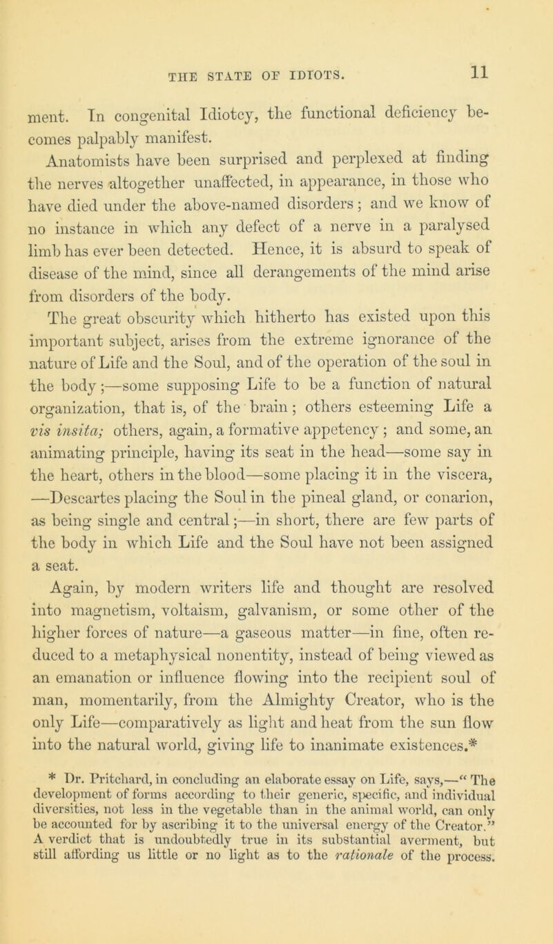 ment. In congenital Idiotcy, the functional deficiency be- comes palpably manifest. Anatomists have been surprised and perplexed at finding the nerves altogether unaffected, in appearance, in those who have died under the above-named disorders ; and we know of no instance in which any defect of a nerve in a paralysed limb has ever been detected. Hence, it is absurd to speak of disease of the mind, since all derangements of the mind arise from disorders of the body. The great obscurit}' which hitherto has existed upon this important subject, arises from the extreme ignorance of the nature of Life and the Soul, and of the operation of the soul in the body;—some supposing Life to be a function of natural organization, that is, of the brain; others esteeming Life a vis insita; others, again, a formative appetency ; and some, an animating principle, having its seat in the head—some say in the heart, others in the blood—some placing it in the viscera, —Descartes placing the Soul in the pineal gland, or conarion, as being single and centralin short, there are few parts of the body in which Life and the Soul have not been assigned a seat. Again, by modern writers life and thought are resolved into magnetism, voltaism, galvanism, or some other of the higher forces of nature—a gaseous matter—in fine, often re- duced to a metaphysical nonentity, instead of being viewed as an emanation or influence flowing into the recipient soul of man, momentarily, from the Almighty Creator, who is the only Life—comparatively as light and heat from the sun flow into the natural world, giving life to inanimate existences.* * Dr. Pritchard, in concluding an elaborate essay on Life, says,—“ The development of forms according to their generic, sj>ecific, and individual diversities, not less in the vegetable than in the animal world, can only be accounted for by ascribing it to the universal energy of the Creator.” A verdict that is undoubtedly true in its substantial averment, but still affording us little or no light as to the rationale of the process.