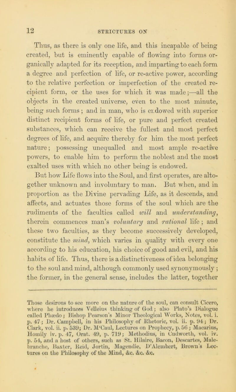 Thus, as there is only one life, and this incapahle of being created, but is eminently capable of flowing into forms or- ganically adapted for its reception, and imparting to each form a degree and perfection of life, or re-active power, according to the relative perfection or imperfection of the created re- cipient form, or the uses for which it was made;—all the objects in the created universe, even to the most minute, being such forms; and in man, who is endowed with superior distinct recipient forms of life, or pure and perfect created substances, which can receive the fullest and most perfect degrees of life, and acquire thereby for him the most perfect nature; possessing unequalled and most ample re-actwe powers, to enable him to perform the noblest and the most exalted uses with which no other being is endowed. But how Life Hows into the Soul, and first operates, are alto- gether unknown and involuntary to man. But when, and in proportion as the Divine pervading Life, as it descends, and affects, and actuates those forms of the soul which are the rudiments of the faculties called icill and understanding^ therein commences man’s voluntary and rational life ; and these two faculties, as they become successively developed, constitute the mind, which varies in quality with every one according to his education, his choice of good and evil, and his habits of life. Thus, there is a distinctiveness of idea belonging to the soul and mind, although commonly used synonymously ; the former, in the general sense, includes the latter, together Tliose desirous to see more on the nature of tlie soul, can consult Cicero, where he introduces Velleius thinking of God; also Plato’s Dialogue called Phaido j Bishop Pearson’s Minor Theological Works, Notes, vol. i. p. 47; Dr. Campbell, in his Philosophy of Khetoric, vol. ii. p. 94; Dr. Clark, vol. ii. p. 53‘d; Dr. M'Caul, Lectures on Prophecy, p. 56 ; Macarius, Homily iv. p. 47, Orat. 49, p. 719; Methodius, in Cuilworth, vol. iv. p. 64, and a host of others, such as St. Hilaire, Bacon, Descartes, Male- branche, Baxter, Keid, Jortin, Magendie, D’Alembert, Brown’s Lec- tures on the Philosophy of the Mind, &c. &c. &c.