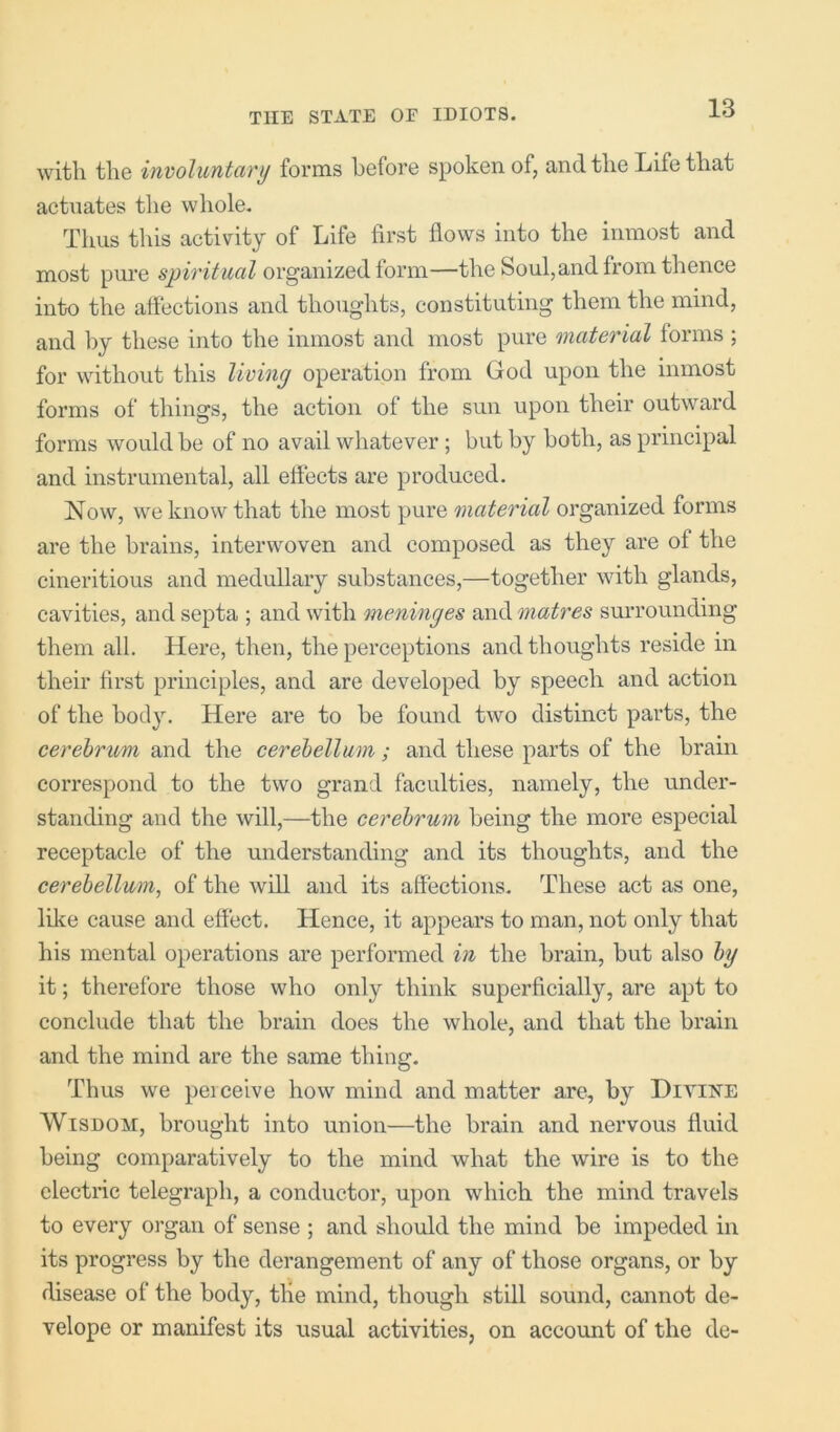 with the involuntary forms before spoken of, and the Life that actuates the whole. Thus this activity of Life first flows into the inmost and most pure spiritual organized form—the Soul,and from thence into the affections and thoughts, constituting them the mind, and by these into the inmost and most pure material forms; for without this living operation from God upon the inmost forms of things, the action of the sun upon their outward forms would be of no avail whatever ; but by both, as principal and instrumental, all effects are produced. Now, we know that the most pure material organized forms are the brains, interwoven and composed as they are of the cineritious and medullary substances,—together with glands, cavities, and septa ; and with meninges and matres surrounding them all. Here, then, the perceptions and thoughts reside in their first principles, and are developed by speech and action of the body. Here are to be found two distinct parts, the cerebrum and the cerebellum; and these parts of the brain correspond to the two grand faculties, namely, the under- standing and the will,—the cerebrum being the more especial receptacle of the understanding and its thoughts, and the cerebellum, of the will and its affections. These act as one, like cause and effect. Hence, it appears to man, not only that his mental operations are performed in the brain, but also by it; therefore those who only think superficially, are apt to conclude that the brain does the whole, and that the brain and the mind are the same thing. Thus we peiceive how mind and matter are, by Hiyike Wisdom, brought into union—the brain and nervous fluid being comparatively to the mind what the wire is to the electric telegraph, a conductor, upon which the mind travels to every organ of sense ; and should the mind be impeded in its progress by the derangement of any of those organs, or by disease of the body, the mind, though still sound, cannot de- velope or manifest its usual activities, on accoimt of the de-