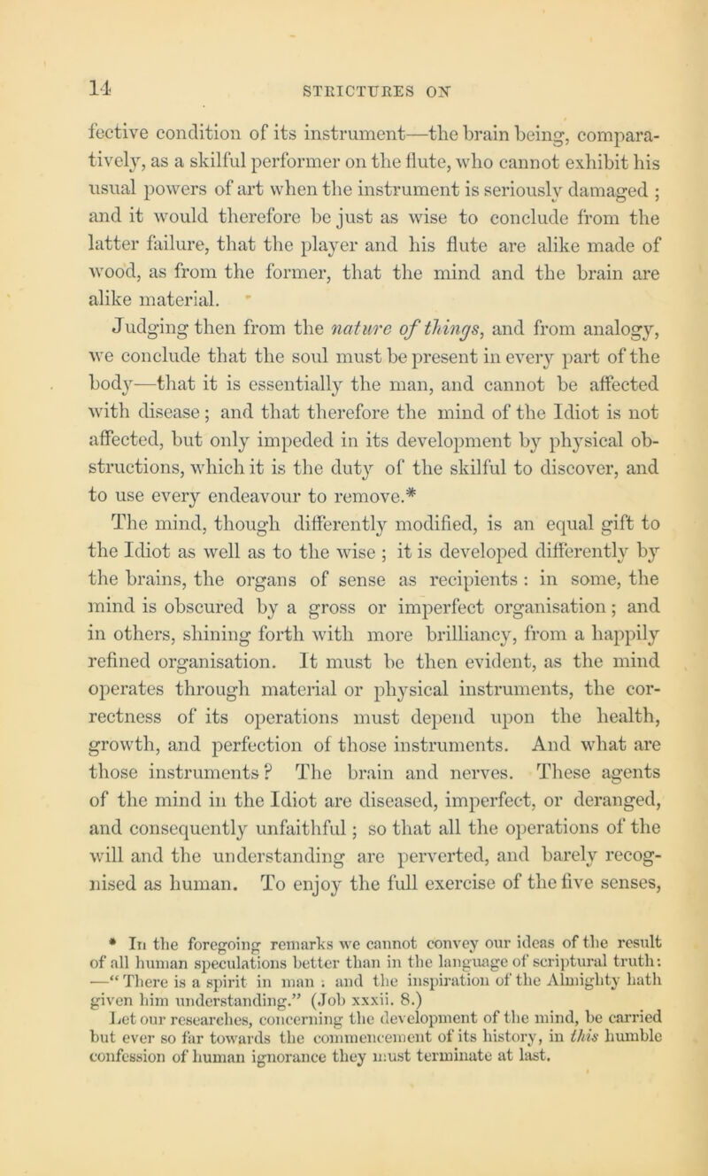 fective condition of its instrument—the brain being, compara- tively, as a skilful performer on the flute, who cannot exhibit his usual powers of art when the instrument is seriously damaged ; and it would therefore be just as wise to conclude from the latter failure, that the player and his flute are alike made of Avood, as from the former, that the mind and the brain are alike material. Judgingthen from the nature of things, and from analogy, Ave conclude that the soul must be present in every part of the body-—that it is essentially the man, and cannot be affected Avith disease; and that therefore the mind of the Idiot is not affected, but only impeded in its development b}'- physical ob- structions, Avhich it is the duty of the skilful to discover, and to use every endeavour to remove.* The mind, though differently modified, is an equal gift to the Idiot as well as to the Avise ; it is developed differently by the brains, the organs of sense as recipients ; in some, the mind is obscured by a gross or imperfect organisation; and in others, shining forth Avith more brilliancy, from a happily refined organisation. It must be then evident, as the mind operates through material or physical instruments, the cor- rectness of its operations must depend upon the health, growth, and perfection of those instruments. And Avhat are those instruments? The brain and nerves. These agents of the mind in the Idiot are diseased, imperfect, or deranged, and consequently unfaithful; so that all the operations of the Avill and the understanding are peiwerted, and barely recog- nised as human. To enjoy the full exercise of the live senses, • In tlie foregoing remarks we cannot convey our ideas of tlie result of all human speculations better than in the language of scriptural truth: —“ There is a spirit in man ; and the inspiration of the Almighty hath given him understanding.” (Job xxxii. 8.) Let our researches, concerning the development of the mind, he carried but ever so far towards the commencement of its history, in this humble confession of human ignorance they must terminate at last.