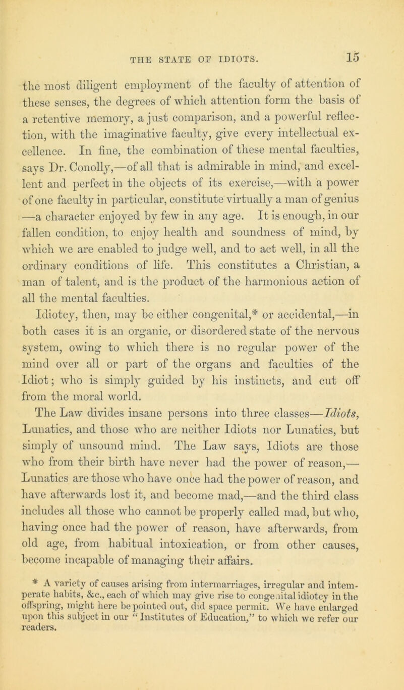 the most diligent employment of the faculty of attention of these senses, the degrees of which attention form the basis ol a retentive memory, a just comparison, and a powerful reflec- tion, with the imaginative faculty, give every intellectual ex- cellence. In fine, the combination of these mental faculties, says Dr. Conolly,—of all that is admirable in mind, and excel- lent and perfect in the objects of its exercise,—with a power of one faculty in particular, constitute virtually a man of genius —a character enjoyed by few in any age. It is enough, in our fallen condition, to enjo}^ health and soundness of mind, by which we are enabled to judge well, and to act well, in all the ordinary conditions of life. This constitutes a Christian, a man of talent, and is the product of the harmonious action of all the mental faculties. Idiotcy, then, may be either congenital,'’®' or accidental,—in both cases it is an organic, or disordered state of the nervous system, owing to which there is no regular power of the mind over all or part of the organs and faculties of the Idiot; who is simpl}' guided by his instincts, and cut off from the moral world. The Law divides insane persons into three classes—Idiots, Lunatics, and those who are neither Idiots nor Lunatics, but simply of unsound mind. The Law says. Idiots are those who from their birth have never had the power of reason,— Lunatics are those who have once had the power of reason, and have afterwards lost it, and become mad,—and the third class includes all those who cannot be properly called mad, but who, having once had the power of reason, have afterwards, from old age, from habitual intoxication, or from other causes, become incapable of managing their affairs. * A variety of causes arising from intermarriages, irregular and intem- perate habits, &c., each of which may give rise to congenital idiotcy in the offspring, might here be pointed out, did space permit. VVe have enlarged upon this subject in our “Institutes of Education,” to which we refer our readers.