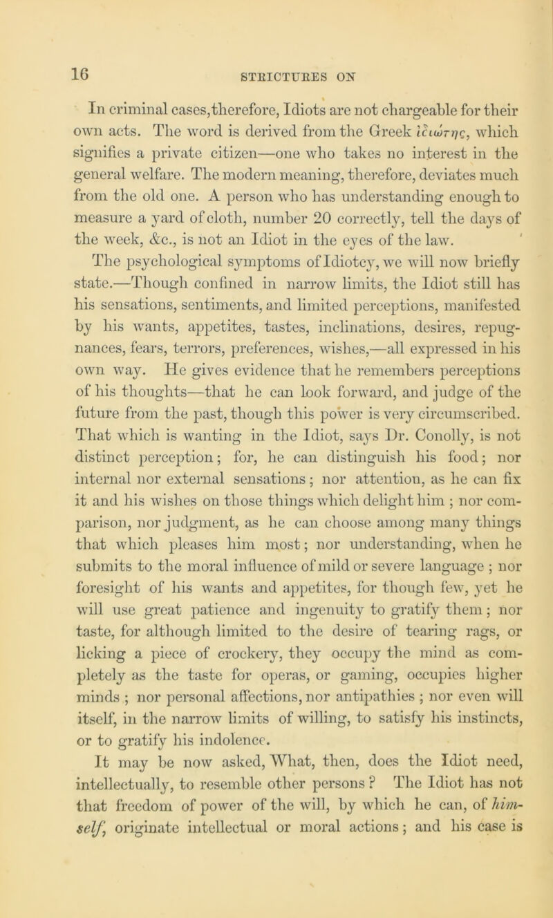 % In criminal cases,therefore, Idiots are not chargeable for their own acts. The word is derived from the Greek laujrrjQ, which signifies a private citizen—one who takes no interest in the general welfare. The modern meaning, therefore, deviates much from the old one. A person who has understanding enough to measure a }uird of cloth, number 20 correctly, tell the da}^s of the week, &c., is not an Idiot in the eyes of the law. The psychological symptoms ofidiotcy, we will now briefly state.—Though confined in narrow hmits, the Idiot still has his sensations, sentiments, and limited perceptions, manifested by his wants, appetites, tastes, inclinations, desires, repug- nances, fears, terrors, preferences, wishes,—all expressed in his own way. He gives evidence that he remembers perceptions of his thoughts—that he can look forward, and judge of the future from the past, though tliis power is very circumscribed. That which is wanting in the Idiot, saj^s Hr. Conolly, is not distinct perception; for, he can distinguish his food; nor internal nor external sensations; nor attention, as he can fix it and his wishes on those things which delight him ; nor com- parison, nor judgment, as he can choose among many things that which pleases him most; nor understanding, when he submits to the moral influence of mild or severe language ; nor foresight of his wants and appetites, for thoiigh few, }’et he will use great patience and ingenuity to gratify them; nor taste, for although limited to tlie desire of tearing rags, or licking a piece of crockery, they occupy the mind as com- pletely as the taste for operas, or gaming, occupies higher minds ; nor personal affections, nor antipathies ; nor even will itself, in the narrow limits of willing, to satisfy his instincts, or to gratify his indolence. It may be now asked. What, then, does the Idiot need, intellectually, to resemble other persons ? The Idiot has not that freedom of power of the will, by which he can, of him- self, originate intellectual or moral actions; and his case is