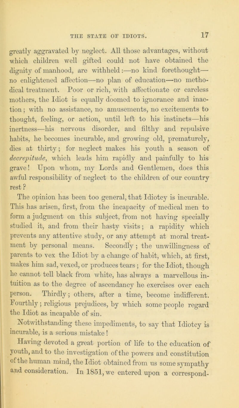 greatly aggravated by neglect. All those advantages, without which children well gifted could not have obtained the dignity of manhood, are withheld:—no kind forethought— no enlightened affection—no plan of education—no metho- dical treatment. Poor or rich, with affectionate or careless mothers, the Idiot is equally doomed to ignorance and inac- tion ; with no assistance, no amusements, no excitements to thought, feeling, or action, until left to his instincts—his inertness—his nervous disorder, and filthy and repulsive habits, he becomes incurable, and growing old, prematurely, dies at thirty; for neglect makes his youth a season of decrepitude, which leads him rapidly and painfully to his grave! Upon whom, my Lords and Gentlemen, does this awful responsibility of neglect to the children of our country rest ? The opinion has been too general, that Idiotcy is incurable. This has arisen, first, from the incapacity of medical men to form a judgment on this subject, from not having specially studied it, and from their hasty visits; a rapidity which prevents any attentive study, or any attempt at moral treat- ment by personal means. Secondly ; the unwillingness of parents to vex the Idiot by a change of habit, which, at first, makes him sad, vexed, or produces teai’s ; for the Idiot, though he cannot tell black from white, has always a marvellous in- tuition as to the degree of ascendancy he exercises over each person. Thirdly; others, after a time, become indifferent. I ourthly; religious prejudices, by which some people regard the Idiot as incapable of sin. Notwithstanding these impediments, to say that Idiotcy is incurable, is a serious mistake ! Having devoted a great portion of life to the education of youth, and to the investigation of the powers and constitution of the human mind, the Idiot obtained from us some sympathy and consideration. In 1851, we entered upon a correspond-