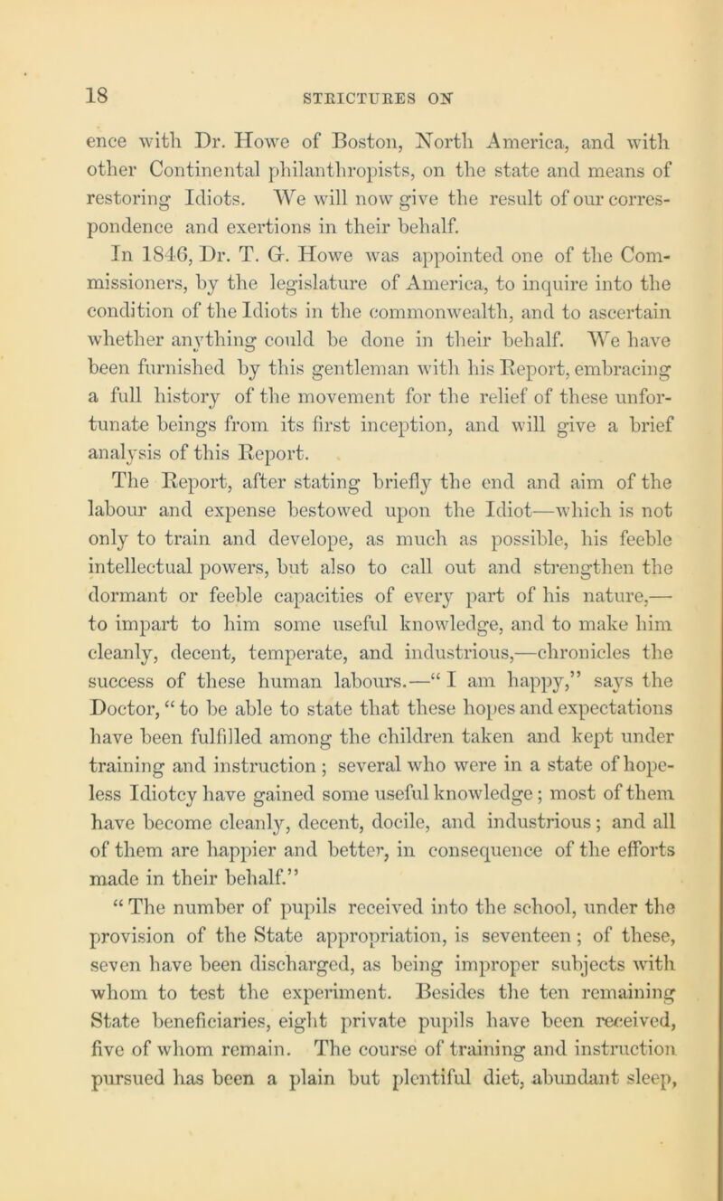 ence wltli Dr. Howe of Boston, North America, and with other Continental philanthropists, on the state and means of restoring Idiots. We will now give the result of our corres- pondence and exertions in their behalf. In 1846, Dr. T. G. Howe was appointed one of the Com- missioners, by the legislature of America, to inquire into the condition of the Idiots in the commonwealth, and to ascertain whether anything could be done in their behalf. We have been furnished by this gentleman with his Deport, embracing a full history of the movement for the relief of these unfor- tunate beings from its first inception, and will give a brief anal}'sis of this Report. The Report, after stating briefly the end and aim of the labour and expense bestowed upon the Idiot—which is not only to train and develope, as much as possible, his feeble intellectual powers, but also to call out and strengthen the dormant or feeble capacities of every part of his nature,— to impart to him some useful knowledge, and to make him cleanly, decent, temperate, and industrious,—chronicles the success of these human labours.—“ I am happy,” says the Doctor, “ to be able to state that these hopes and expectations have been fulfilled among the children taken and kept under training and instruction ; several who were in a state of hope- less Idiotcy have gained some useful knowledge; most of them have become cleanly, decent, docile, and industrious; and all of them are happier and better, in consequence of the efforts made in their behalf.” “ The number of pupils received into the school, under the provision of the State appropriation, is seventeen; of these, seven have been discharged, as being improper subjects with whom to test the experiment. Besides the ten remaining State beneficiaries, eiglit private pupils have been retieived, live of whom remain. The course of training and instruction pursued has been a plain but plentiful diet, abundant sleep.