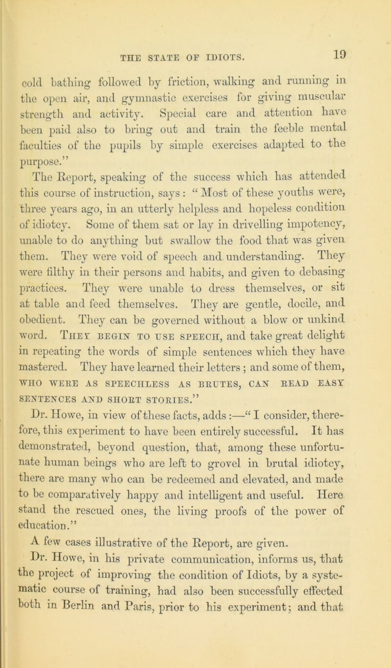 cold bathing followed by friction, walking and running in the open air, and gymnastic exercises for giving muscular strength and activity. Special care and attention have been paid also to bring out and train the feeble mental faculties of the pupils by simple exercises adapted to the pui’pose.” The Report, speaking of the success which has attended this course of instruction, says : “ Most of these youths were, three years ago, in an utterly helpless and hopeless condition of idiotcy. Some of them sat or lay in drivelling impotency, unable to do anything but swallow the food that was given them. They were void of speech and understanding. They were filthy in their persons and habits, and given to debasing practices. They were unable to dress themselves, or sit at table and feed themselves. They are gentle, docile, and obedient. They can be governed without a blow or unkind word. Thet begirt to use speech, and take great delight in repeating the words of simple sentences which they have mastered. They have learned their letters ; and some of them, WHO weee as speechless as brutes, cax bead easy SEJVTElSrCES AND SHORT STORIES.” Dr. Howe, in view of these facts, adds ;—“ I consider, there- fore, this experiment to have been entirely successful. It has demonstrated, beyond question, that, among these unfortu- nate human beings who are left to grovel in brutal idiotcy, there are many who can he redeemed and elevated, and made to be comparatively happy and intelligent and useful. Here stand the rescued ones, the living proofs of the power of education.” A few cases illustrative of the Report, are given. Dr. Howe, in his private communication, informs us, that the project of improving the condition of Idiots, by a syste- matic course of training, had also been successfully effected both in Berlin and Paris, prior to his experiment; and that