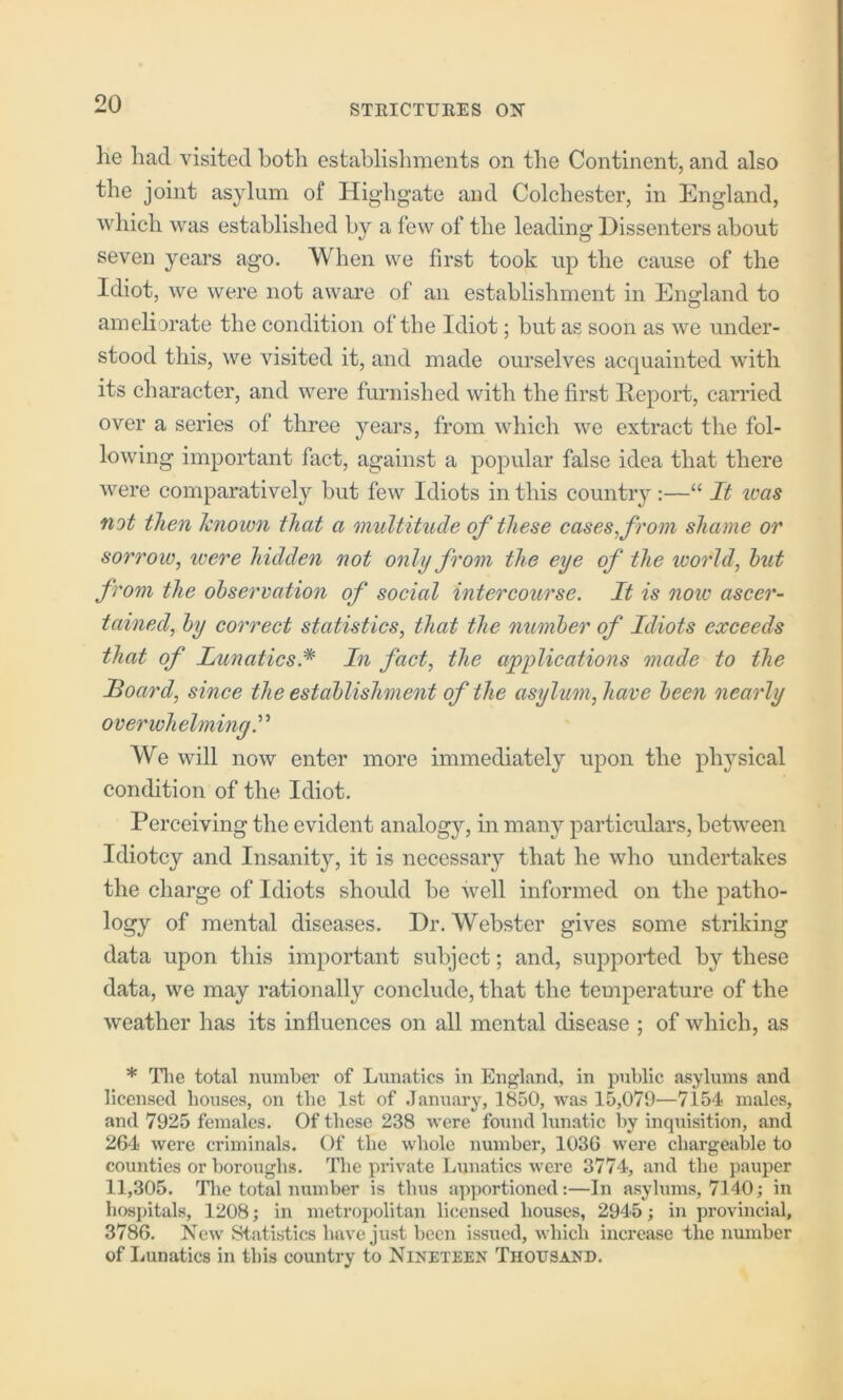 he had visited both establishments on the Continent, and also the joint asylum of Highgate and Colchester, in England, which was established by a few of the leading Dissenters about seven years ago. When we first took up the cause of the Idiot, we were not aware of an establishment in England to ameliorate the condition of the Idiot; but as soon as we under- stood this, we visited it, and made ourselves acquainted with its character, and were furnished with the first Report, carried over a series of three years, from which we extract the fol- lowing important fact, against a popular false idea that there were comparatively but few Idiots in this country :—“ It teas not then known that a multitude of these cases, from shame or sorrow, were hidden not only from the eye of the ivorld, hut from the ohservation of social intercourse. It is now ascer- tained, hy correct statistics, that the numher of Idiots exceeds that of Lunatics.* In fact, the applications made to the Idoard, since the estahlishment of the asylum, have heen nearly overwhelming’ We will now enter more immediately upon the physical condition of the Idiot, Perceiving the evident analogy, in many particulars, between Idiotcy and Insanity, it is necessary that he who undertakes the charge of Idiots should be well informed on the patho- logy of mental diseases. Dr. Webster gives some striking data upon this important subject; and, supported by these data, we may rationally conclude, that the temperature of the weather has its influences on all mental disease ; of which, as * Die total number of Lunatics in England, in public asylums and licensed bouses, on the 1st of .lanuary, 1850, was 15,079—7154 males, and 7925 females. Of these 238 were found lunatic by inquisition, and 264 were criminals. Of the whole number, 1036 were chargeable to counties or boroughs. The private Lunatics were 3774, and the pauper 11,305. Die total number is thus apportioned:—In asylums, 7140; in hospitals, 1208; in metropolitan licensed bouses, 2945; in provincial, 3786. New Statistics have just been issued, which increase the number of Lunatics in this country to Nineteen Thousand,