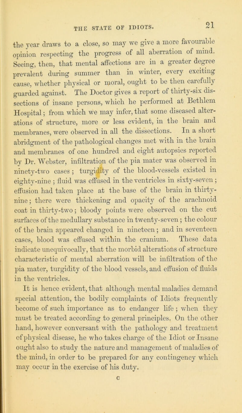 ‘^1 tlie year draws to a close, so maj' we give a more favomable opinion respecting the progress of all aberration of mind. Seeing, then, that mental affections are in a greater degree prevalent during summer than in winter, every exciting cause, whether physical or moral, ought to be then caiefully guarded against. The Doctor gives a report of thirty-six dis- sections of insane persons, which he performed at Bethlem Hospital; from which we may infer, that some diseased alter- ations of structure, more or less evident, in the brain and membranes, were observed in all the dissections. In a short abridgment of the pathological changes met with in the brain and membranes of one hundred and eight autopsies reported by Dr. Webster, infiltration of the pia mater was observed in ninety-two cases ; turgidity of the blood-vessels existed in eiffhtv-nine : fluid was effused in the ventricles in sixty-seven ; effusion had taken place at the base of the brain in thirty- nine ; there were thickening and opacity of the arachnoid coat in thirty-two; bloody points were observed on the cut surfaces of the medullary substance in twenty-seven; the colour of the brain appeared changed in nineteen; and in seventeen cases, blood was effused within the cranium. These data indicate unequivocally, that the morbid alterations of structure characteristic of mental aberration will be infiltration of the pia mater, turgidity of the blood vessels, and effusion of fluids in the ventricles. It is hence evident, that although mental maladies demand special attention, the bodily complaints of Idiots frequently become of such importance as to endanger life ; when they must be treated according to general principles. On the other hand, however conversant with the pathology and treatment of physical disease, he who takes charge of the Idiot or Insane ought also to study the nature and management of maladies of the mind, in order to be prepared for any contingency which may occur in the exercise of his duty. c