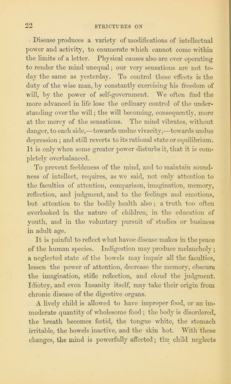 • Disease produces a variety of modifications of intellectual power and activity, to enumerate which cannot come within the limits of a letter. Physical causes also are ever operating to render the mind unequal; our veiy sensations are not to- da}7- the same as yesterday. To control these effects is the duty of the wise man, by constantly exercising his freedom of will, the power of self-government. We often find the more advanced in life lose the ordinary control of the under- standing over the will; the will becoming, consequently, more at the mercy of the sensations. The mind vibrates, without danger, to each side,—towards undue vivacity,—towards undue depression ; and still reverts to its rational state or equilibrium. It is only when some greater power distm’bs it, that it is com- pletel}'' overbalanced. To prevent feebleness of the mind, and to maintain sound- ness of intellect, requires, as we said, not only attention to the faculties of attention, comparison, imagination, memory, reflection, and judgment, and to the feelings and emotions, but attention to the bodily health also ; a truth too often overlooked in the nature of children, in the education of youth, and in the voluntary pursuit of studies or business in adult age. It is painful to reflect what havoc disease makes in the peace of the human species. Indigestion ma}’^ produce melancholy ; a neglected state of the bowels may impair all the faculties, lessen the power of attention, decrease tlie memory, obscure the imagination, stifle reflection, and cloud the judgment. Idiotcy, and even Insanity itself, may take their origin from chronic disease of the digestive organs. A lively child is allowed to have improper food, or an im- moderate quantity of wholesome food; the body is disordered, the breath becomes foetid, the tongue white, the stomach irritable, the bowels inactive, and the skin hot. With these changes, the mind is powerfully affected; the child neglects