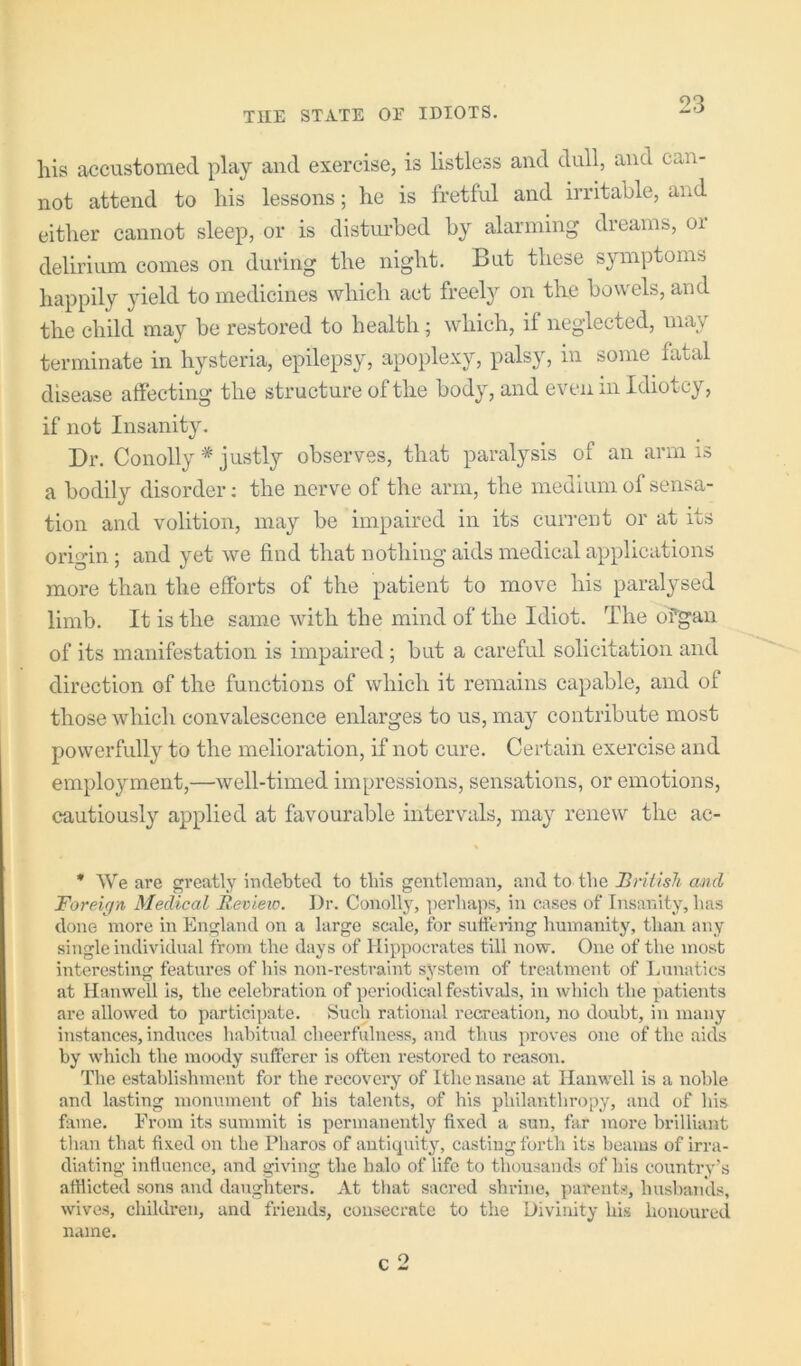 his accustomed play and exercise, is listless and dull, and can- not attend to his lessons; he is fretful and irritable, and either cannot sleep, or is disturbed by alarming dreams, oi delirium comes on during the night. But these symptoms happily yield to medicines which act freely on the bowels, and the child may be restoi’cd to health; which, if neglected, may terminate in hysteria, epilepsy, apoplexy, palsy, in some fatal disease affecting the structure of the body, and even in Idiotcy, if not Insanity. Dr. Conolly * justly observes, that paralysis of an arm is a bodily disorder; the nerve of the arm, the medium of sensa- tion and volition, may be impaired in its current or at its origin; and yet we find that nothing aids medical applications more than the efforts of the patient to move his paralysed limb. It is the same with the mind of the Idiot. The ofgan of its manifestation is impaired ; but a careful solicitation and direction of the functions of which it remains capable, and of those which convalescence enlarges to us, may contribute most powerfully to the melioration, if not cure. Certain exercise and employment,—well-timed impressions, sensations, or emotions, cautiously applied at favourable intervals, may renew the ac- * We are greatly indebted to tliis gentleman, and to the British and Foreign Medical Review. Dr. Conolly, perhaps, in cases of Insanity, has done more in England on a large sciile, for sutfering humanity, than any single individual from the days of Hippocrates till now. One of the most interesting features of his non-restraint sj^stem of treatment of ljunatics at Hanwell is, the celebration of periodical festivals, in which the patients are allowed to participate. Such rational recreation, no doubt, in many instances, induces habitual cheerfulness, and tlius proves one of the aids by which the moody sufferer is often restored to reason. The establishment for the recovery of Ithe nsane at Hanwell is a noble and lasting monument of his talents, of his philanthropy, and of his fame. From its summit is permanently fixed a sun, far more brilliant tlian that fixed on the Pharos of antiquity, casting forth its beams of irra- diating infinence, and giving the halo of life to thousands of his country's afflicted sons and daughters. At that sacred shrine, parents, husbands, wives, children, and friends, consecrate to the Divinity his honoured name. c 2