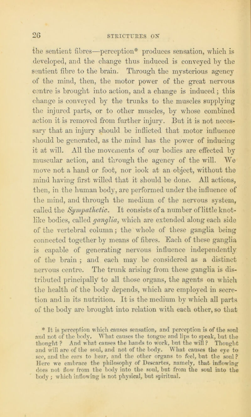 the sentient fibres—perception* produces sensation, which is developed, and the change thus induced is conveyed by the sentient fibre to the brain. Through the mysterious agency of the mind, then, the motor power of the great nervous centre is brought into action, and a change is induced; this change is conveyed by the trunks to the muscles supplying the injured parts, or to other muscles, by whose combined action it is removed from further injury. But it is not neces- sary that an injuiy should be inflicted that motor influence should be generated, as the mind has the power of inducing it at will. All the movements of our bodies are effected by muscular action, and through the agency of the will. We move not a hand or foot, nor look at an object, without the mind having first willed that it should be done. All actions, then, in the human body, are performed under the influence of the mind, and through the medium of the nervous system, called the Sympathetic. It consists of a number of little knot- like bodies, called ganglia^ which are extended along each side of the vertebral column; the whole of these ganglia being connected together hy means of fibres. Each of these ganglia is capable of generating nervous influence independently of the brain ; and each may be considered as a distinct nervous centre. The trunk ai-islng from these ganglia is dis- tributed principally to all those organs, the agents on which the health of the body depends, which are employed in secre- tion and in its nutrition. It is the medium by which all parts of the body are brought into relation with each other, so that * It is perception wliicli causes sensation, and perception is of tlie sonl and not of the body. What causes the tongue and lips to s]>eak, hut the thought ? And what causes the hands to work, but the will ? Thought and will are of the soul, and not of the body. What causes the eye to see, and the ears to hear, and the other organs to feel, but the soul ? Here w'e embrace the philosophy of Descartes, namely, that inflowing does not flow from the body into the soul, but from the soul into the body ; which inflowing is not physical, but spiritual.