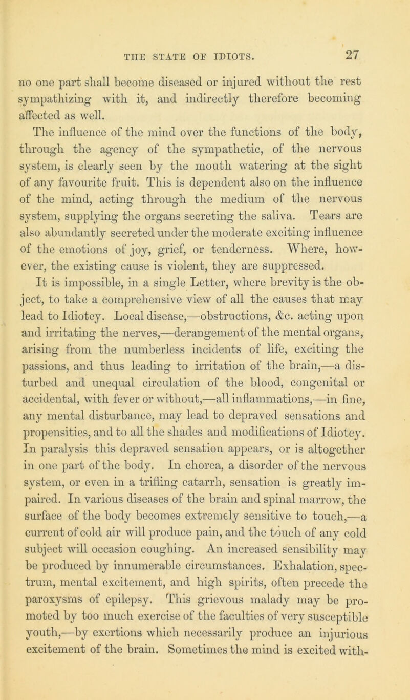 no one part shall become diseased or injured without the rest sympathizing’ with it, and indirectly therefore becoming affected as well. The influence of the mind over the functions of the body, through the agency of the sympathetic, of the nervous system, is clearly seen by the mouth watering at the sight of any favourite fruit. This is dependent also on the influence of the mind, acting through the medium of the nervous system, supplying the organs secreting the saliva. Tears are also abundantly secreted under the moderate exciting influence of the emotions of joy, grief, or tenderness. Where, how- ever, the existing cause is violent, they are suppressed. It is impossible, in a single Letter, where brevity is the ob- ject, to take a comprehensive view of all the causes that may lead to Idiotcy. Local disease,—obstructions, &c. acting upon and irritating the nerves,—derangement of the mental organs, arising from the numberless incidents of life, exciting the passions, and thus leading to irritation of the brain,—a dis- turbed and unequal circulation of the blood, congenital or accidental, with fever or without,—all inflammations,—in fine, any mental distm’bance, may lead to depraved sensations and propensities, and to all the shades and modifications of Idiotcy. In paralysis this depraved sensation appears, or is altogether in one part of the body. In chorea, a disorder of the nervous system, or even in a trifling catarrh, sensation is greatly im- paired. In various diseases of the brain and spinal marrow, the surface of the body becomes extremely sensitive to touch,—a current of cold air will produce pain, and the touch of any cold subject will occasion coughing. An increased sensibility may be produced by innumerable circumstances. Exhalation, spec- trum, mental excitement, and high spirits, often precede the paroxysms of epilepsy. This grievous malady may be pro- moted by too much exercise of the faculties of very susceptible youth,—by exertions which necessarily produce an injurious excitement of the bram. Sometimes the mind is excited with-