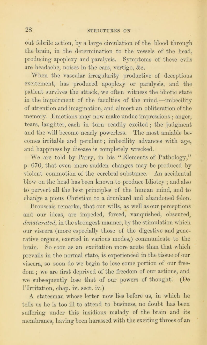 out febrile action, by a large circulation of the blood through the brain, in the determination to the vessels of the head, producing apoplexy and paralysis. Symptoms of these evils are headache, noises in the ears, vertigo, &c. When the vascular irregularity productive of deceptions excitement, has produced apoplexy or paralysis, and the patient survives the attack, we often witness the idiotic state in the impairment of the faculties of the mind,—imbecility of attention and imagination, and almost an obliteration of the memory. Emotions may now make undue impressions ; anger, tears, laughter, each in turn readily excited; the judgment and the will become nearly powerless. The most amiable be- comes irritable and petulant; imbecility advances with age, and happiness by disease is completely wrecked. We are told by Parry, in his “Elements of Pathology,” p. G70, that even more sudden changes may be produced by violent commotion of the cerebral substance. An accidental blow on the head has been known to produce Idiotcy ; and also to pervert all the best principles of the human mind, and to change a pious Christian to a drunkard and abandoned felon. Broussais remarks, that our wills, as well as our perceptions and our ideas, are impeded, forced, vanquished, obscured, dcnaturated, in the strongest manner, by the stimulation which om’ viscera (more especially those of the digestive and gene- rative organs, exerted in VcU’ious modes,) communicate to the brain. So soon as an excitation more acute than that which prevails in the normal state, is experienced in the tissue of our viscera, so soon do we begin to lose some portion of our free- dom ; we are first deprived of the freedom of our actions, and we subsequently lose that of our powers of thought. (De ITrritation, chap. iv. sect, iv.) A statesman whose letter now lies before us, in which he tells us he is too ill to attend to business, no doubt has been suffering under this insidious malady of the brain and its membranes, having been harassed with the exciting throes of an