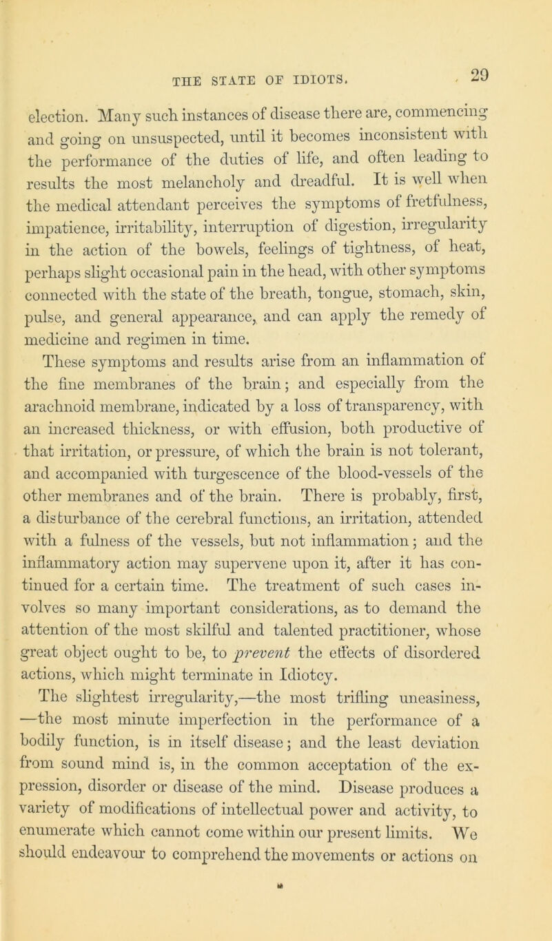 election. Many such instances of disease there are, commencing and going on unsuspected, until it becomes inconsistent with the performance of the duties of life, and often leading to results the most melancholy and di'eadful. It is well when the medical attendant perceives the symptoms of fretfulness, impatience, irritability, interruption of digestion, irregularity in the action of the bowels, feelings of tightness, of heat, perhaps slight occasional pain in the head, with other symptoms connected with the state of the breath, tongue, stomach, skin, pulse, and general appearanee, and can apply the remedy of medicine and regimen in time. These symptoms and results arise from an inflammation of the fine membranes of the brain; and especially from the arachnoid membrane, indieated by a loss of transparency, with an mcreased thickness, or with effusion, both productive of that irritation, or pressure, of which the brain is not tolerant, and accompanied with turgescence of the blood-vessels of the other membranes and of the brain. There is probably, first, a disfcm'bance of the cerebral functions, an irritation, attended with a fulness of the vessels, hut not inflammation; and the inflammatory action may supervene upon it, after it has con- tinued for a eertain time. The treatment of sueh cases in- volves so many important considerations, as to demand the attention of the most skilful and talented practitioner, whose great object ought to be, to prevent the effects of disordered actions, which might terminate in Idiotcy. The slightest irregularity,—the most trifling uneasiness, —the most minute imperfection in the performance of a bodily function, is in itself disease; and the least deviation from sound mind is, in the common acceptation of the ex- pression, disorder or disease of the mind. Disease produces a variety of modifications of intellectual power and activity, to enumerate which cannot come within our present limits. We should endeavour to comprehend the movements or actions on