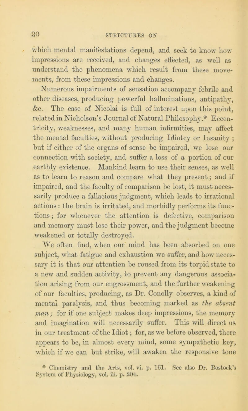 whicli mental manifestations depend, and seek to know liow impressions are received, and clianges effected, as well as understand the phenomena which result from these move- ments, from these impressions and changes. Numerous impairments of sensation accompany febrile and other diseases, producing powerful hallucinations, antipathy, &c. The case of Nicolai is full of interest upon this point, related in Nicholson’s Journal of Natural Philosophy.* Eccen- tricity, weaknesses, and many human infirmities, may affect the mental faculties, without producing Idiotcy or Insanity ; but if either of the organs of sense be impahed, we lose our connection with society, and suffer a loss of a portion of cur earthly existence. Mankind learn to use their senses, as well as to learn to reason and compare what they present; and if impaired, and the faculty of comparison be lost, it must neces- sarily produce a fallacious judgment, which leads to irrational actions : the brain is irritated, and morbidly performs its func- tions ; for whenever the attention is defective, comparison and memory must lose their power, and the judgment become weakened or totally destroyed. We often find, when our mind has been absorbed on one subject, what fatigue and exhaustion we suffer, and how neces- sary it is that om’ attention be roused from its torpid state to a new and sudden activity, to prevent any dangerous associa- tion arising from our engrossment, and the further weakening of our faculties, producing, as Dr. Conolly observes, a kind of mental paralysis, and thus becoming marked as the absent man; for if one subject makes deep impressions, the memory and imagination will necessarily suffer. This will direct us in our treatment of the Idiot; for, as we before observed, there appears to be, in almost every mind, some sympathetic key, which if we can but strike, will awaken the responsive tone * Chemistry and the Arts, vol. vi. p. 161. See also Dr. Bostock’s System of Physiology, vol. iii. p. 204.