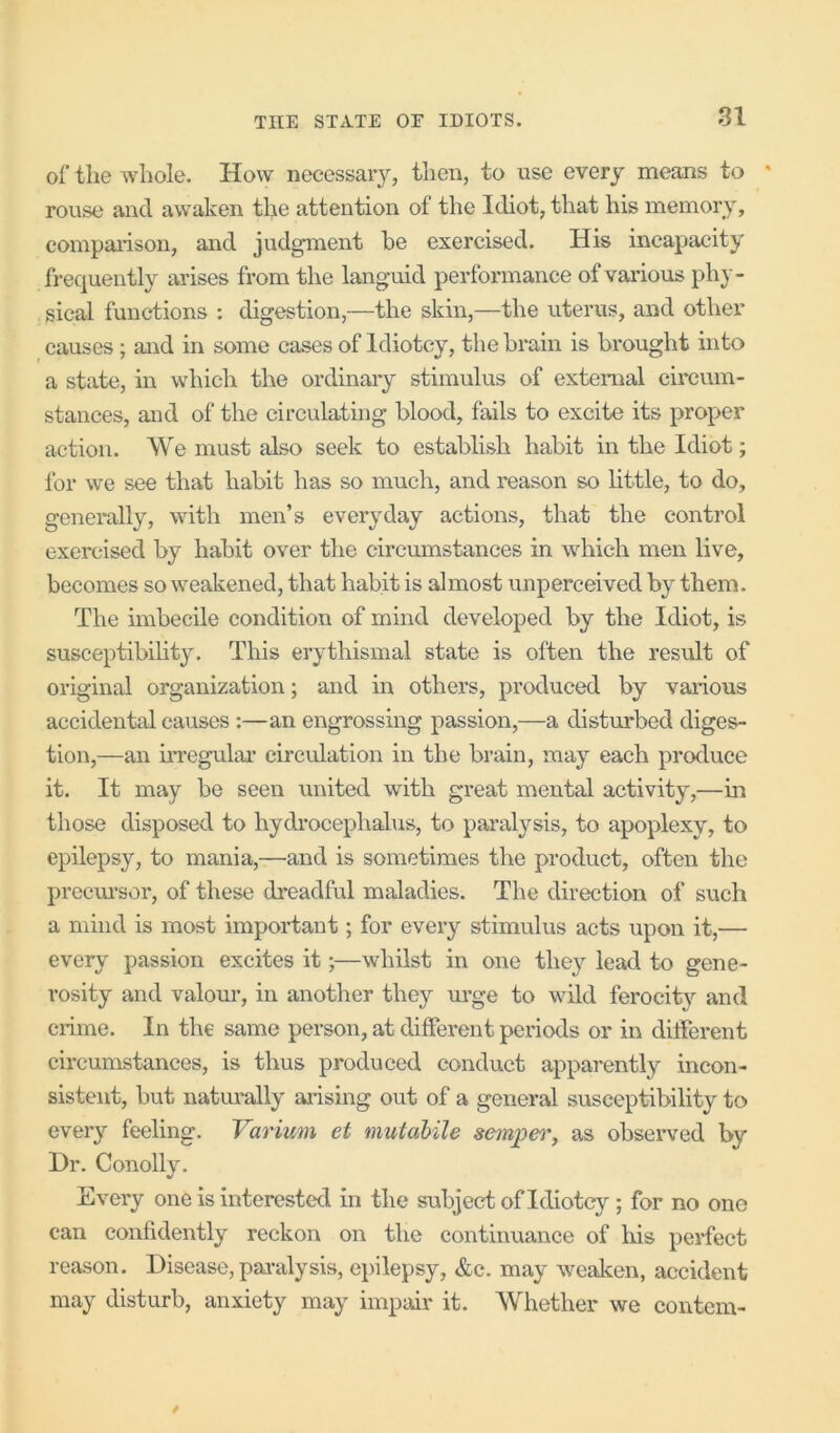 of the whole. How necessary, then, to use every means to * rouse and awaken the attention of the Idiot, that his memory, compaiison, and jud^ent be exercised. His incapacity frequently arises from the languid performance of various phy- sical functions : digestion,—the skin,—the uterus, and other causes ; and in some cases of Idiotcy, the brain is brought into a state, in which the ordinary stimulus of external circum- stances, and of the circulating blood, fails to excite its proper action. We must also seek to establish habit in the Idiot; for we see that habit has so much, and reason so httle, to do, generally, with men’s everyday actions, that the control exercised by habit over the circumstances in which men live, becomes so weakened, that habit is almost unperceived by them. The imbecile condition of mind developed by the Idiot, is susceptibihty. This erythismal state is often the result of original organization; and in others, produced by various accidental causes;—an engrossing passion,—a disturbed diges- tion,—an irregular circulation in the brain, may each produce it. It may be seen united with great mental activity,—in those disposed to hydrocephalus, to paralysis, to apoplexy, to epilepsy, to mania,—and is sometimes the product, often tlie precm’sor, of these dreadful maladies. The direction of such a mind is most important; for every stimulus acts upon it,— every passion excites it;—whilst in one they lead to gene- rosity and valom’, in another they urge to wild ferocit}'' and crime. In the same person, at different periods or in different circumstances, is thus produced conduct apparently incon- sistent, but natimally arising out of a general susceptibility to every feeling. Varium et mutahile sempet', as observed by I)r. Conolly. Every one is interested in the subject of Idiotcy ; for no one can confidently reckon on the continuance of his perfect reason. Disease, pai-alysis, epilepsy, &c. may w^eaken, accident may disturb, anxiety may impair it. AVhether we contcm-
