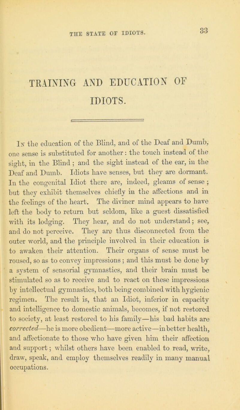 TRAINING AND EDUCATION OF IDIOTS. the education of the Blind, and of the Deaf and Dumb, one sense is substituted for another: the touch instead of the sio-ht, in the Blind ; and the sisht instead of the ear, in the Deaf and Dumb. Idiots have senses, but they are donnant. In the congenital Idiot there are, indeed, gleams of sense ; hut they exhibit themselves chiefly in the affections and in the feelings of the heart. The diviner mind appears to have left the body to return but seldom, like a guest dissatisfied with its lodging. They hear, and do not understand; see, and do not perceive. They are thus disconnected from the outer world, and the principle involved in their education is to awaken their attention. Their organs of sense must he roused, so as to convey impressions ; and this must be done by a system of sensorial gymnastics, and their brain must be stimulated so as to receive and to react on these impressions by intellectual gymnastics, both being combined with hygienic regimen. The result is, that an Idiot, inferior in capacity and intelligence to domestic animals, becomes, if not restored to society, at least restored to his family—his had habits are corrected—he is more obedient—more active—inhetter health, and affectionate to those who have given him their affection and support; whilst others have been enabled to read, write, draw, spealc, and employ themselves readily in many manual occupations.