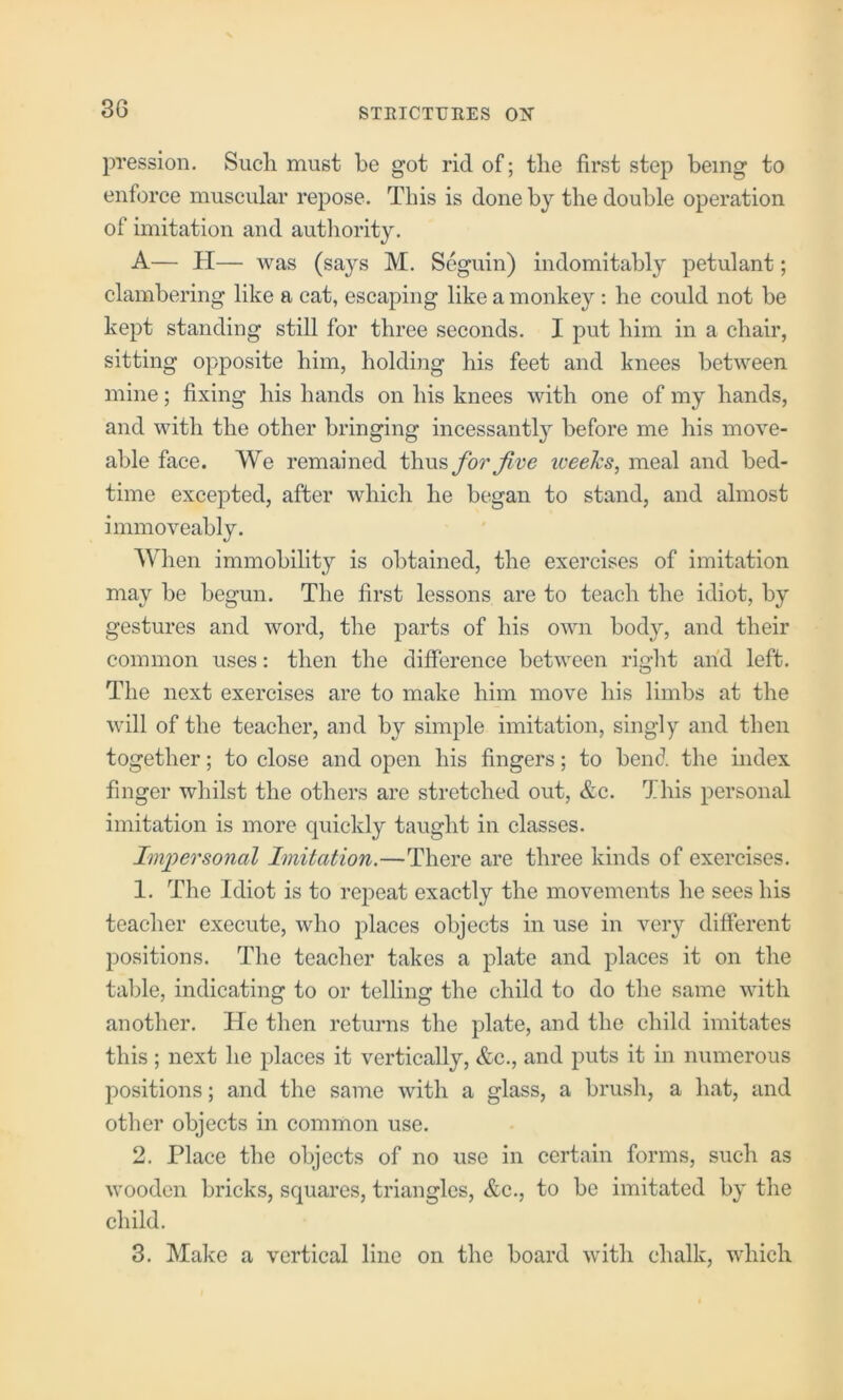 pression. Such must be got rid of; the first step being to enforce muscular repose. This is done by the double operation of imitation and autliority. A— H— was (says M. Seguin) indomitably petulant; clambering like a cat, escaping like a monkey: he could not be kept standing still for three seconds. I put him in a chair, sitting opposite him, holding his feet and knees between mine; fixing his hands on his knees with one of my hands, and with the other bringing incessantly before me his move- able face. We remained for Jive iveelcs, meal and bed- time excepted, after which he began to stand, and almost immoveably. When immobility is obtained, the exercises of imitation may be begun. The first lessons are to teach the idiot, by gestures and word, the parts of his own body, and their common uses: then the difference between right and left. The next exercises are to make him move his limbs at the will of the teacher, and by simple imitation, singly and then together; to close and open his fingers; to bend the index finger whilst the others are stretched out, &c. This personal imitation is more quickly taught in classes. Imjyersonal Imitation.—There are three kinds of exercises. 1. The Idiot is to repeat exactly the movements he sees his teacher execute, who places objects in use in very different positions. The teacher takes a plate and places it on the table, indicating to or telling the child to do the same with another. He then returns the plate, and the child imitates this ; next he places it vertically, &c., and puts it in numerous positions; and the same with a glass, a brush, a hat, and other objects in common use. 2. Place the objects of no use in certain forms, such as wooden bricks, squares, triangles, &c., to be imitated by the child. 3. Make a vertical line on the board with chalk, which