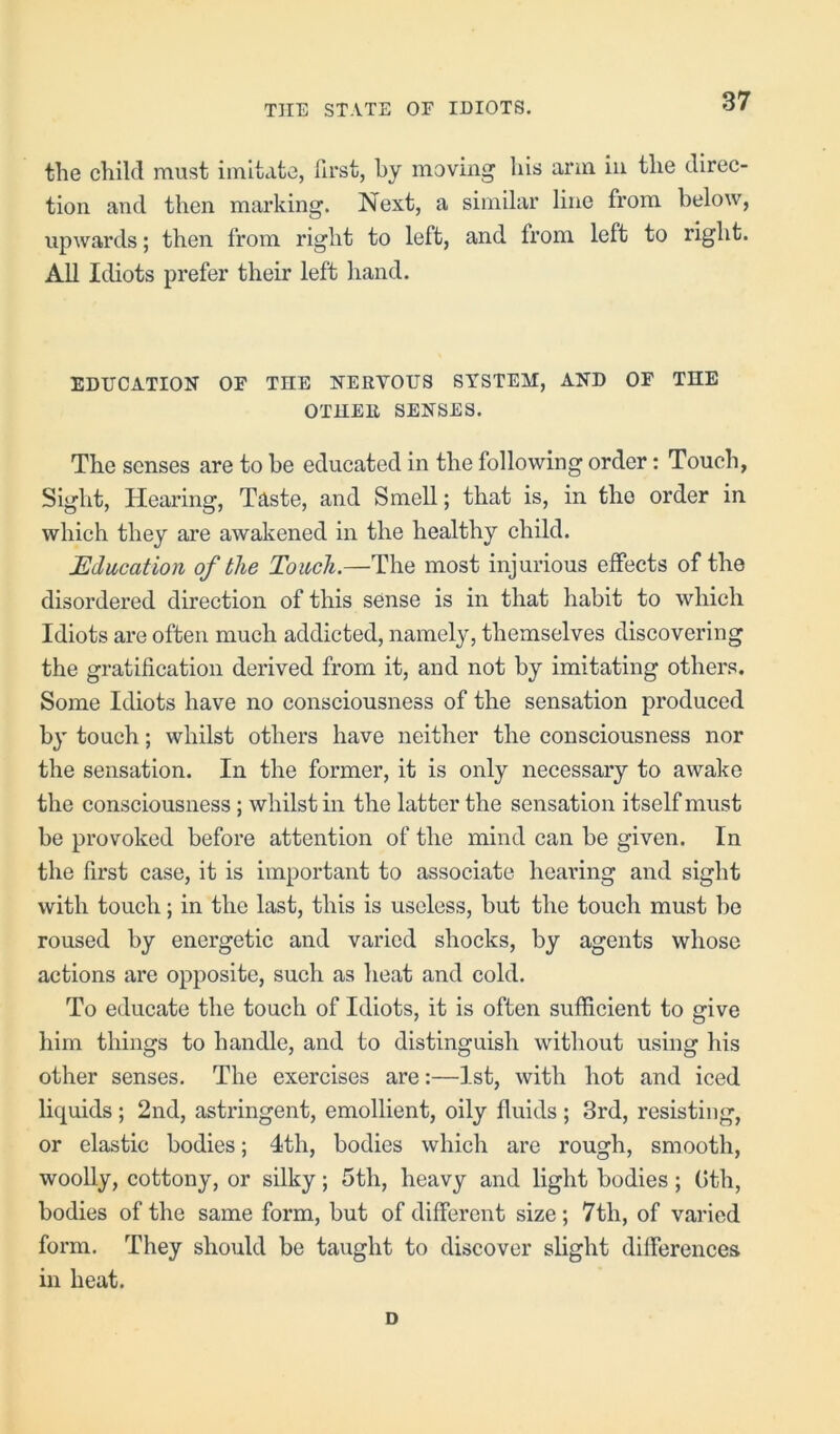 the child must imitate, first, by moving his arm in the direc- tion and then marking. Next, a similar line from below, upwards; then from right to left, and from left to right. All Idiots prefer their left hand. EDUCATION OF THE NERVOUS SYSTEM, AND OF THE OTHER SENSES. The senses are to be educated in the following order: Touch, Sight, Hearing, Taste, and Smell; that is, in the order in which they are awakened in the healthy child. Education of the Touch.—The most injurious effects of the disordered direction of this sense is in that habit to which Idiots are often much addicted, namely, themselves discovering the gratification derived from it, and not by imitating others. Some Idiots have no consciousness of the sensation produced by touch; whilst others have neither the consciousness nor the sensation. In the former, it is only necessary to awake the consciousness ; whilst in the latter the sensation itself must be provoked before attention of the mind can be given. In the first case, it is important to associate hearing and sight with touch; in the last, this is useless, but the touch must be roused by energetic and varied shocks, by agents whose actions are opposite, such as heat and cold. To educate the touch of Idiots, it is often sufficient to give him things to handle, and to distinguish without using his other senses. The exercises are:—1st, with hot and iced liquids; 2nd, astringent, emollient, oily fluids ; 3rd, resisting, or elastic bodies; 4th, bodies which are rough, smooth, woolly, cottony, or silky; 5th, heavy and light bodies; Gth, bodies of the same form, but of different size; 7th, of varied form. They should be taught to discover slight differences in heat. D