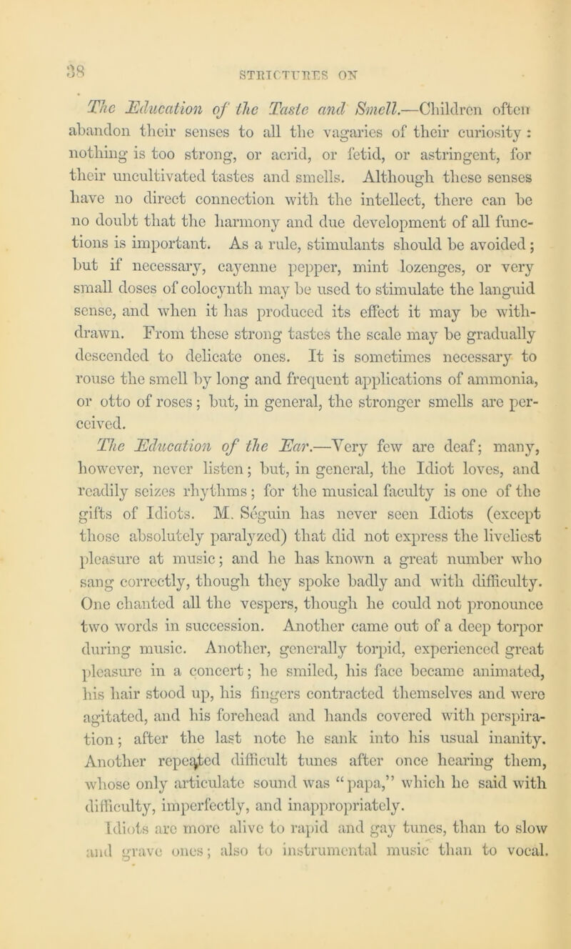 :38 STETCTT'PvrS ON The Education of the Taste and Smell.—Children often abandon tlicir senses to all tlie vagaries of their curiosity : nothing is too strong, or acrid, or fetid, or astringent, for then’ uncultivated tastes and smells. Although these senses have no direct connection with the intellect, there can be no doubt that the harmony and due development of all func- tions is important. As a rule, stimulants should be avoided; but if necessary, cayenne pepper, mint lozenges, or very small doses of colocynth may be used to stimulate the languid sense, and when it has produced its effect it may be with- drawn. From these strong tastes the scale may be gradually descended to delicate ones. It is sometunes necessary to rouse the smell by long and frequent applications of ammonia, or otto of roses; but, in general, the stronger smells arc per- ceived. The Education of the Ear.—Very few are deaf; many, however, never listen; but, in general, the Idiot loves, and readily seizes rhythms; for the musical faculty is one of the gifts of Idiots. M. Seguin has never seen Idiots (except those absolutely paral^^zcd) that did not express the liveliest pleasure at music; and he has known a great number who sang correctly, though they spoke badly and with difficulty. One chanted all the vespers, though he could not pronounce two words in succession. Another came out of a deep torpor during music. Another, generally torpid, experienced great pleasure in a concert; he smiled, his face became animated, his hair stood up, his fingers contracted themselves and were agitated, and his forehead and hands covered with perspira- tion ; after the last note he sank into his usual inanity. Another repej^ed difficult tunes after once hearing them, whose only articulate sound was “papa,” which he said with difficulty, imperfectly, and inappropriately. Idiots are more alive to rapid and gay tunes, than to slow and grave ones; also to instrumental music than to vocal.