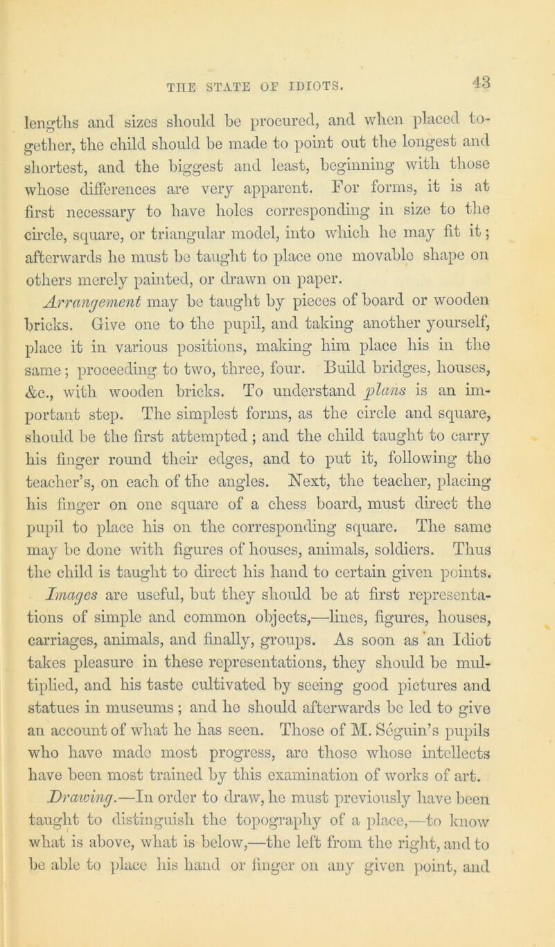 lengths and sizes should he proeured, and when placed to- gether, the child should he made to point out the longest and shortest, and the biggest and least, heginning with those whose differences are very apparent. For forms, it is at first necessary to have holes corresponding in size to tlie circle, scpiare, or triangular model, into which he may fit it; afterwards he must he taught to place one movahlo shape on others merely painted, or drawn on paper. Arrangement may he taught hy pieces of hoard or wooden bricks. Give one to the pupil, and taking another yourself, place it in various positions, making him place his in the same; proceeding to two, three, four. Build bridges, houses, &c., with wooden bricks. To understand j)lans is an im- portant step. The simplest forms, as the circle and square, should he the first attempted; and the child taught to carry his finger round their edges, and to put it, following the teacher’s, on each of the angles. Next, the teacher, placing his finger on one square of a chess hoard, must direct the pupil to place his on the corresponding square. The same may he done with figures of houses, animals, soldiers. Thus the child is taught to direct his hand to certain given points. Images are useful, hut they should he at first representa- tions of simple and common objects,—lines, figures, houses, carriages, animals, and finally, groups. As soon as 'an Idiot takes pleasure in these representations, they should be mul- tiplied, and his taste cultivated by seeing good pictures and statues in museums; and he should afterwards he led to give an account of what he has seen. Those of M. Seguin’s pupils who have made most progress, are those whose intellects have been most trained hy this examination of works of art. Drawing.—In order to draw, he must previously have been taught to distinguish the topography of a place,—to Icnow what is above, what is below,—the left from the right, and to he able to place liis hand or finger on any given point, and