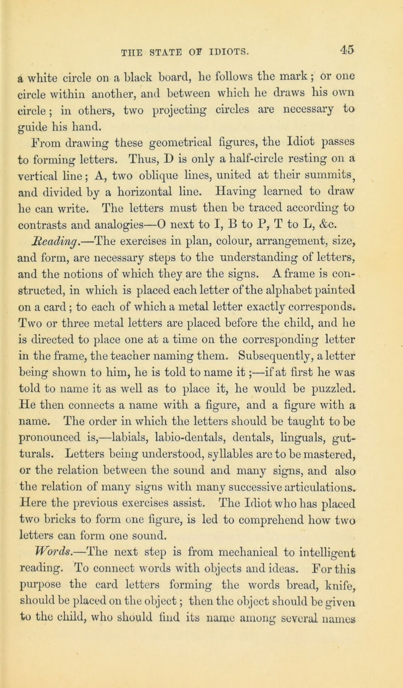 a white circle on a black board, he follows the mark; or one circle within another, and between which he draws his own circle; in others, two projecting circles are necessary to guide his hand. From drawing these geometrical figures, the Idiot passes to forming letters. Thus, D is only a half-circle resting on a vertical line; A, two oblique lines, united at their summits, and divided by a horizontal line. Having learned to draw he can write. The letters must then be traced according to contrasts and analogies—0 next to I, B to P, T to L, &c. Heading.—The exercises in plan, colour, arrangement, size, and form, are necessary steps to the understanding of letters, and the notions of which they are the signs. A frame is con- structed, in which is placed each letter of the alphabet painted on a card ; to each of which a metal letter exactly corresponds. Two or three metal letters are placed before the child, and he is directed to place one at a time on the corresponding letter in the frame, the teacher naming them. Subsequently, a letter being shown to him, he is told to name it;—if at first he was told to name it as well as to place it, he would be puzzled. He then connects a name with a figure, and a figure with a name. The order in which the letters should be taught to be pronounced is,—labials, labio-dentals, dentals, lingua Is, gut- turals. Letters being understood, syllables are to be mastered, or the relation between the sound and many signs, and also the relation of many signs with many successive articulations. Here the previous exercises assist. The Idiot who has placed two bricks to form one figure, is led to comprehend how two letters can form one sound. Words.—The next step is from mechanical to intelligent reading. To connect words with objects and ideas. For this purpose the card letters forming the words bread, knife, should be placed on the object; then the object should be given to the child, who should find its name among several names