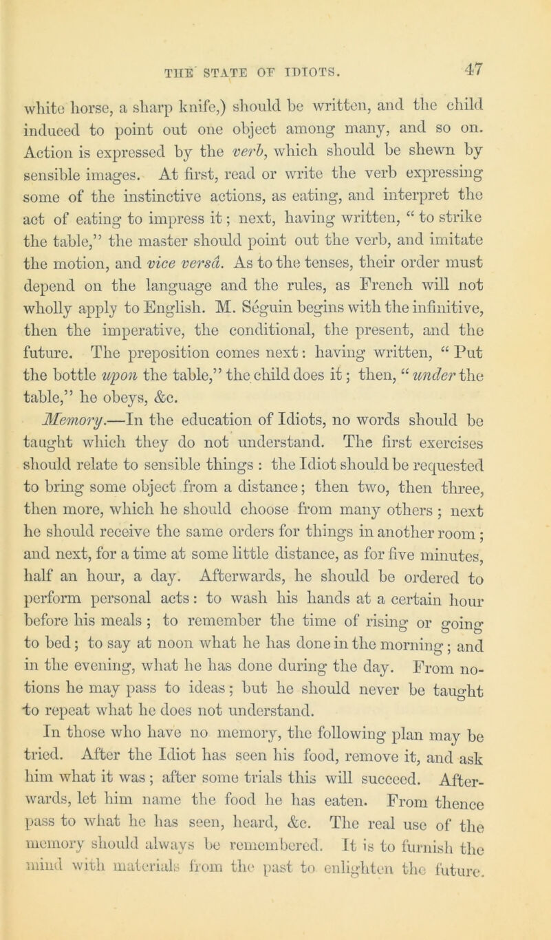 white horse, a sharp knife,) slioukl be written, and the child induced to point out one object among many, and so on. Action is expressed by the verb, which should he shewn by sensible images. At first, read or write the verb expressing some of the instinctive actions, as eating, and interpret the act of eating to impress it; next, having written, “ to strike the table,” the master should point out the verb, and imitate the motion, and vice versa. As to the tenses, their order must depend on the language and the rules, as French will not wholly apply to English. M. Seguin begins with the infinitive, then the imperative, the conditional, the present, and the future. The preposition comes next; having written, “ Put the bottle upon the table,” the child does it; then, “ under iha table,” he obeys, &c. Memory.—In the education of Idiots, no words should be taught which they do not understand. The first exercises should relate to sensible things : the Idiot should be requested to bring some object from a distance; then two, then three, then more, which he should choose from many others ; next he should receive the same orders for things in another room ; and next, for a time at some little distance, as for five minutes, half an hour, a day. Afterwards, he shoidd be ordered to perform personal acts: to wash his hands at a certain hour before his meals ; to remember the time of rising or going to bed; to say at noon what he has done in the mornino- • and in the evening, what he has done during the day. From no- tions he may pass to ideas; but he should never be taught do repeat what he does not understand. In those who have no memory, the following plan may be tried. After the Idiot has seen his food, remove it, and ask him what it was ; after some trials this will succeed. After- wards, let him name the food lie has eaten. From thence pass to what he has seen, heard, &c. The real use of the nieiiiory should always be reniembered. It is to furnish the mind with materials frcun the past to enlighten the future.