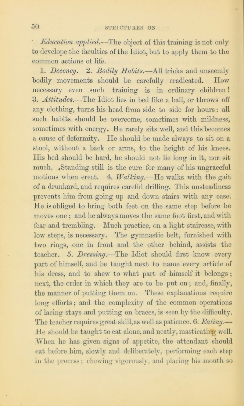 Education apjilicd.—Tlie ol)jcct of this training is not only to dcvelope the faculties of the Idiot, but to apply them to the common actions of life. 1. Decency. 2. Bodily Habits.—All tricks and unseemly bodily movements should be carefully eradicated. How necessary even such training is in ordinary children! 3. Attitudes.—The Idiot lies in bed like a ball, or throws off any clothing, turns his head from side to side for hours: all such habits should be overcome, sometimes with mildness, sometimes with energy. He rarely sits well, and this becomes a cause of deformity. He should be made always to sit on a stool, without a back or arms, to the height of his Imees. His bed should be hard, he should not lie long in it, nor sit much, .Standing still is the cure for many of his ungraceful motions when erect. 4. Walking.—He walks with the gait of a drunkard, and requires careful drilling. This unsteadiness prevents him from going up and down stairs with any ease. He is obliged to bring both feet on the same step before he moves one ; and he always moves the same foot first, and wuth fear and trembling. Much practice, on a light staircase, Avith low steps, is necessary. The gymnastic belt, furnished with two rings, one in front and the other behind, assists the teacher. 5. Dressing.—The Idiot should first know every part of himself, and be taught next to name every article of his dress, and to shew to what part of himself it belongs ; next, the order in which they are to be put on ; and, finally, the manner of putting them on. These explanations require long eftbrts; and the complexity of the common operations of lacing stays and putting on braces, is seen by the difficulty. The teacher requires great skill, as well as patience. 6. Eating.— He should be taught to eat alone, and neatly, masticating well. When he has given signs of appetite, the attendant should cat before him, slowly and deliberately, ])erforming each step in the process; ehewiiig vigorously, and placing his mouth so