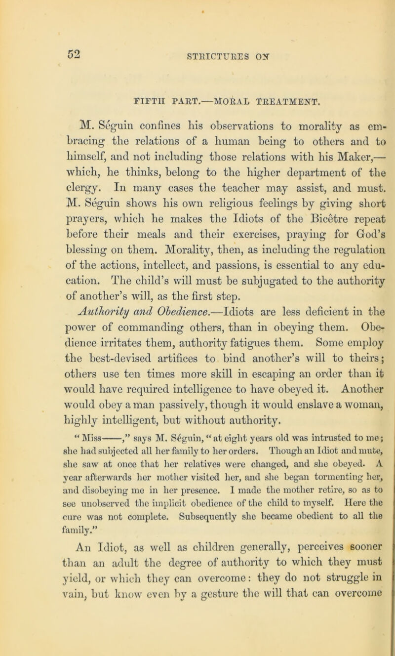 KO FIFTH PART.—MORAL TREATMENT. M. Seguin confines his observations to morality as em- bracing the relations of a human being to others and to himself, and not including those relations with his Maker,— which, he thinks, belong to the higher department of the clergy. In many cases the teacher may assist, and must. M. Seguin shows his own religious feelings by giving short prayers, which he makes the Idiots of the Bicetre repeat before their meals and their exercises, prajdng for God’s blessing on them. Morality, then, as including the regulation of the actions, intellect, and passions, is essential to any edu- cation. The child’s will must be subjugated to the authority of another’s will, as the first step. Authority and Obedience.—Idiots are less deficient in the power of commanding others, than in obeying them. Obe- dience irritates them, authority fatigues them. Some employ the best-devised artifices to bind another’s will to theirs; others use ten times more skill in escaping an order than it would have required intelligence to have obeyed it. Another would obey a man passively, though it would enslave a woman, highly intelligent, but without authority. “ Miss says M. S^'giun, “ at eight years old was Intrusted to me; slie liad subjected all her family to her orders. Though an Idiot and mute, she saw at once that her relatives were changed, and she obeyed. A year afterwards her mother visited her, and she began tormenting her, and disobeying me in her presence. 1 made the mother retire, so as to see unobserved the implicit obedience of the child to myself. Here the cure was not complete. Subsequently she became obedient to all the family.” An Idiot, as well as children generally, perceives sooner than an adult the degree of authority to which they must yield, or which they can overcome: they do not struggle in vain, but know even by a gesture the will tliat can overcome