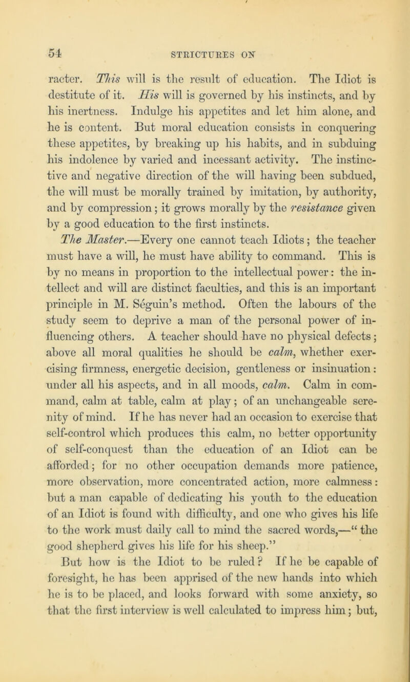 racter. This will is the result of edueation. The Idiot is destitute of it. His will is governed by his instinets, and by liis inertness. Indulge his appetites and let him alone, and he is content. But moral education consists in conquering these appetites, by breaking up his habits, and in subduing his indolence by varied and incessant activity. The instinc- I tive and negative direction of the will having been subdued, the will must be morally trained by imitation, by authority, and by compression; it grows morally by the resistance given by a good education to the first instincts. The Master.—Every one cannot teach Idiots; the teacher must have a wiU, he must have ability to command. This is by no means in proportion to the intellectual power: the in- tellect and will are distinct faculties, and this is an important principle in M. Seguin’s method. Often the labours of the study seem to deprive a man of the personal power of in- fluencing others. A teacher should have no physical defects; above all moral qualities he should be calm, whether exer- cising firmness, energetic decision, gentleness or insinuation: under all his aspects, and in all moods, calm. Calm in com- mand, calm at table, calm at play; of an unchangeable sere- nity of mind. If he has never had an occasion to exercise that self-control which produces this calm, no better opportmiity of self-conquest than the education of an Idiot can be afforded; for no other occupation demands more patience, more observation, more concentrated action, more calmness : but a man capable of dedicating his youth to the education of an Idiot is found with difficulty, and one who gives his life to the work must daily call to mind the sacred words,—“ the good shepherd gives his life for his sheep.” But how is the Idiot to be ruled ? If he be capable of foresight, he has been apprised of the new hands into which he is to be placed, and looks forward with some anxiety, so that the first interview is well calculated to impress him; but,