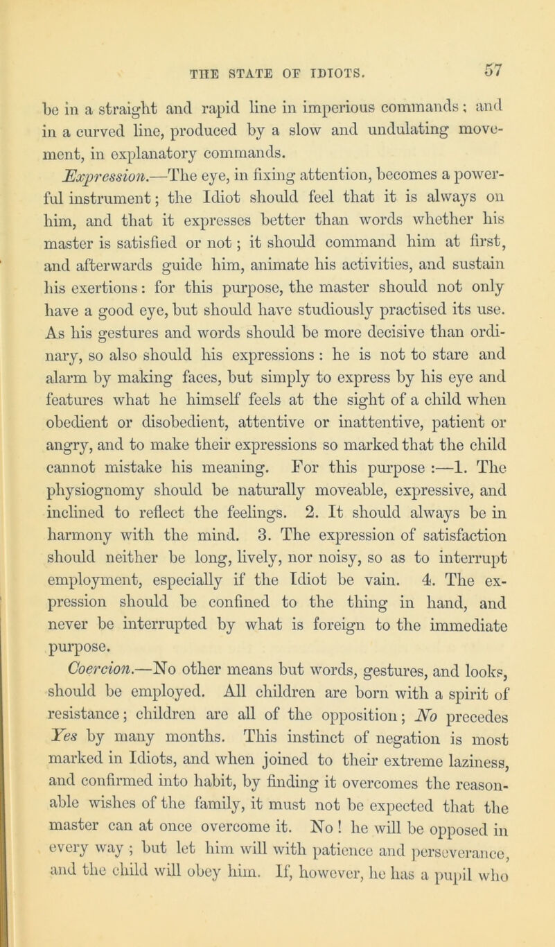 bo in a straight and rapid line in imperious commands; and in a curved line, produced by a slow and undulating move- ment, in explanatory commands. Expression.—The eye, in fixing attention, becomes a power- ful instrument; the Idiot should feel that it is always on him, and that it expresses better than words whether his master is satisfied or not; it shoidd command him at first, and afterwards guide him, animate his aetivities, and sustain his exertions: for this purpose, the master should not only have a good eye, but should have studiously practised its use. As his gestures and words should be more decisive than ordi- nary, so also should his expressions : he is not to stare and alarm by making faces, but simply to express by his eye and features what he himself feels at the sight of a child when obedient or disobedient, attentive or inattentive, patient or angry, and to make their expressions so marked that the ehild cannot mistake his meaning. For this purpose :—1. The physiognomy should be natm'ally moveable, expressive, and inclined to reflect the feelings. 2. It should always be in harmony with the mind. 3. The expression of satisfaction should neither be long, lively, nor noisy, so as to interrupt employment, especially if the Idiot be vain. 4. The ex- pression should be confined to the thing in hand, and never be interrupted by what is foreign to the immediate purpose. Coercion.—No other means but words, gestures, and looks, should be employed. All ehildren are born with a spirit of resistance; children are all of the opposition; No precedes Yes by many months. This instinet of negation is most marked in Idiots, and when joined to their extreme laziness, and confirmed into habit, by finding it overcomes the reason- able wishes of the family, it must not be expected tliat the master can at once overcome it. No ! he will be opposed in every way ; but let him will with patience and ])crseverance, and the child will obey him. If, however, he has a pupil who