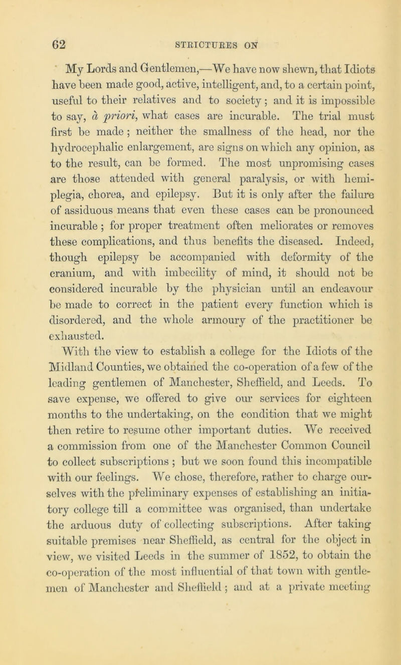 My Lords and Gentlemen,—We have now shewn, that Idiots have been made good, active, intelligent, and, to a certain point, useful to their relatives and to society; and it is impossible to say, a <priori, what cases are incurable. The trial must first be made ; neither the smallness of the head, nor the hydrocephalic enlargement, are signs on which any opinion, as to the result, can be formed. The most unpromising cases are those attended with general paralysis, or with hemi- plegia, chorea, and epilepsy. But it is only after the failure of assiduous means that even these cases can be pronounced incurable ; for proper treatment often meliorates or removes these complications, and thus benefits the diseased. Indeed, though epilepsy be accompanied with deformity of the cranium, and with imbecility of mind, it should not be considered incurable by the physician until an endeavour be made to correct in the patient every function which is disordered, and the whole armoury of the practitioner be exhausted. With the view to establish a college for the Idiots of the Midland Counties, we obtained the co-operation of a few of the leading gentlemen of Manchester, Sheffield, and Leeds. To save expense, we offered to give our services for eighteen months to the undertaking, on the condition that we might then retire to resume other important duties. We received a commission from one of the Manchester Common Council to collect subscriptions ; but we soon found this incompatible with our feelings. We chose, therefore, rather to chai’ge our- selves with the pteliminary expenses of establishing an initia- tory college till a committee was organised, than undertake the arduous duty of collecting subscriptions. After taking suitable premises near Sheffield, as central for the object in view, wG visited Leeds in the summer of 1852, to obtain the co-operation of the most influential of that town with gentle- men of Manchester and Sheffield ; and at a private meeting