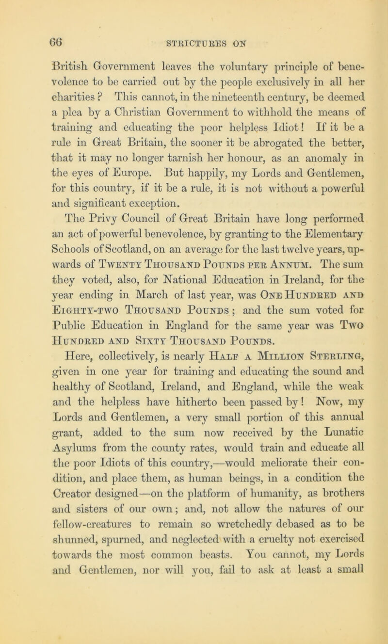 British Government leaves the voluntary principle of bene- volence to be carried out by the people exclusively in all her charities ? This cannot, in the nineteenth century, be deemed a plea by a Christian Government to withhold the means of training and educating the poor helpless Idiot! If it be a ride in Great Britain, the sooner it be abrogated the better, that it may no longer tarnish her honour, as an anomaly in the eyes of Europe. But happily, my Lords and Gentlemen, for this country, if it be a rule, it is not without a powerful and significant exception. The Privy Council of Great Britain have long performed an act of powerful benevolence, by granting to the Elementary Schools of Scotland, on an average for the last twelve years, up- wards of Twenty Thousand Pounds per Annum. The sum they voted, also, for National Education in Ireland, for the year ending in March of last year, was One Hundred and Eigiitt-two Thousand Pounds ; and the sum voted for Public Education in England for the same year was Two Hundred and Sixty Thousand Pounds. Here, collectively, is nearly Half a Million Sterling, given in one year for training and educating the sound and healthy of Scotland, Ireland, and England, while the weak and the helpless have hitherto been passed by! Now, my Lords and Gentlemen, a very small portion of this annual grant, added to the sum now received by the Lunatic Asylums from the county rates, would train and educate all the poor Idiots of this coimtry,—would meliorate their con- dition, and place them, as human beings, in a condition the Creator designed—on the platform of humanity, as brothers and sisters of our own; and, not allow the natures of our fellow-creatures to remain so wretchedly debased as to be shunned, spurned, and neglected with a cruelty not exercised towards the most common beasts. You cannot, my Lords and Gentlemen, nor will you, fail to ask at least a small