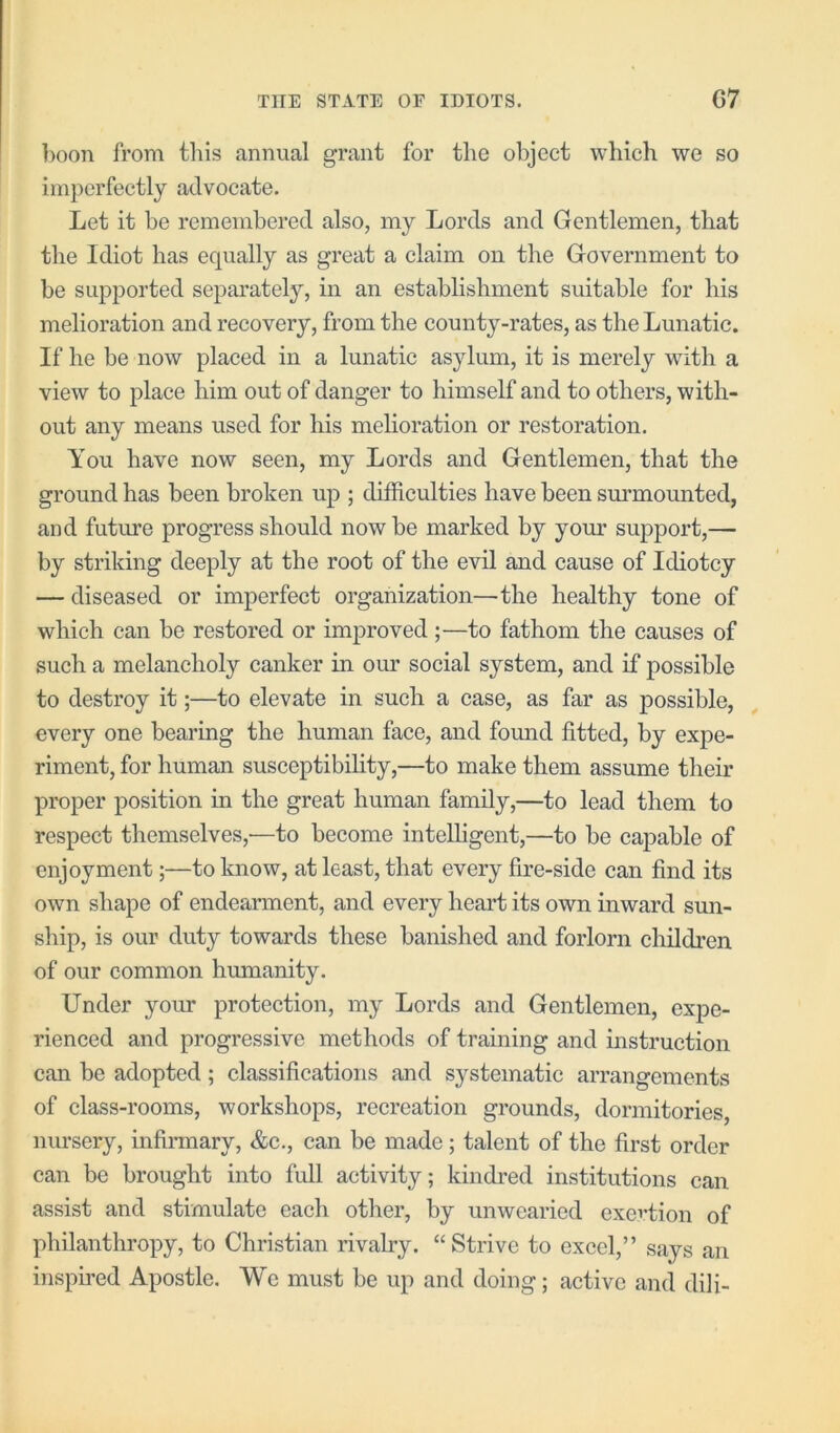 boon from this annual grant for the object which we so imperfectly advocate. Let it be remembered also, my Lords and Gentlemen, that the Idiot has equally as great a claim on the Government to be supported separately, in an establishment suitable for his melioration and recovery, from the county-rates, as the Lunatic. If he be now placed in a lunatic asylum, it is merely with a view to place him out of danger to himself and to others, with- out any means used for his melioration or restoration. You have now seen, my Lords and Gentlemen, that the ground has been broken up ; difficulties have been sm’mounted, and futm’e progress should now be marked by yom* support,— by striking deeply at the root of the evil and cause of Idiotcy — diseased or imperfect organization—the healthy tone of which can be restored or improved;—to fathom the causes of such a melancholy canker in our social system, and if possible to destroy it;—to elevate in such a case, as far as possible, every one bearing the human face, and fomid fitted, by expe- riment, for human susceptibility,—to make them assume their proper position in the great human family,—to lead them to respect themselves,'—to become intelligent,—to be capable of enjoyment;—to know, at least, that every fire-side can find its own shape of endearment, and every heart its own inward sun- ship, is our duty towards these banished and forlorn children of our common humanity. Under your protection, my Lords and Gentlemen, expe- rienced and progressive methods of training and instruction can be adopted; classifications and systematic arrangements of class-rooms, workshops, recreation grounds, dormitories nm’sery, infinnary, &c., can be made; talent of the first order can be brought into full activity; kindred institutions can assist and stimulate each other, by unwearied exertion of philanthropy, to Christian rivalry. “Strive to excel,” says an inspired Apostle. YVe must be up and doing; active and dili-