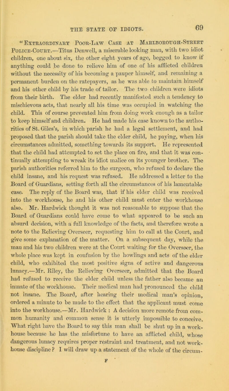“ EXTRAOTIDINAIIY PoOR-LaW CaSE AT MaRIBOROTJGH-StREET Police-Court.—Titus Denwell, a miserable looking man, with two idiot children, one about six, the other eight years of age, begged to know if anything could be done to relieve him of one of his afflicted children without the necessity of his becoming a pauper himself, and remaining a permanent burden on the ratepayers, as he was able to maintain himself and his other child by his trade of tailor. The two children were idiots from their birth. The elder had recently manifested such a tendency to mischievous acts, that nearly all his time was occupied in watching the child. This of course prevented him from doing work enough as a tailor to keep himself and children. He had made his case known to the autho- rities of St. Giles’s, in which parish he had a legal settlement, and had proposed that the parish should take the elder child, he paying, when his circumstances admitted, something towards its support. He represented that the child had attempted to set the place on fire, and that it was con- tinually attempting to wreak its idiot malice on its younger brother. The parish authorities referred him to the surgeon, who refused to declare the child insane, and his request was refused. He addressed a letter to the Board of Guai’dians, setting forth all the circumstances of his lamentable case. The reply of the Board was, that if his elder child was received into the workhouse, he and his other child must enter the workhomse also. Mr, Hardwick thought it was not reasonable to suppose that the Board of Guardians could have come to wdiat appeared to be such an absurd decision, with a full knowledge of the facts, and therefore wrote a note to the Relieving Overseer, requesting him to call at the Court, and give some explanation of the matter. On a subsequent day, while the man and his two children were at the Court waiting for the Overseer, the whole place was kept in confusion by the bowlings and acts of the elder child, who exhibited the most positive signs of active and dangerous lunacy.—Mr. Riley, the Relieving Overseer, admitted that the Board had refused to rcc(.‘ive the elder child unless the father also became au inmate of the workhouse. Their medical man had pronounced the child not insane. The Board, after hearing their medical man’s opinion, ordered a minute to be made to the effect that the applicant must come into the workhouse.—Mr. Hardwick : A decision more remote from com- mon humanity and common sense it is utterly impossible to conceive. Wliat right have the Board to say this man shall be shut up in a work- house because he has the misfortune to have an afflicted child, whose dangerous lunacy requires proper restraint and treatment, and not work- house discipline ? I will draw up a statement of the whole of the circum- F