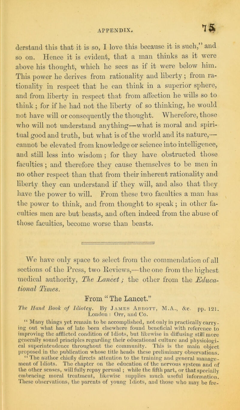 IS derstand this that it is so, I love this because it is such,” and so on. Hence it is evident, that a man thinks as it were above his thought, which he sees as if it were below him. This power he derives from rationality and liberty ; from ra- tionality in respect that he can think in a superior sphere, and from liberty in respect that from affection he wills so to think ; for if he had not the liberty of so thinking, he would not have will or consequently the thought. Wherefore, those who will not understand anything—what is moral and spiri- tual good and truth, but what is of the world and its nature,— cannot be elevated from knowledge or science into intelligence, and still less into Avisdom ; for they have obstructed those faculties ; and therefore they cause themselves to be men in no other respect than that from their inherent rationality and liberty they can understand if they will, and also that they have the power to will. From these two faculties a man has the power to think, and from thought to speak; in other fa- culties men are but beasts, and often indeed from the abuse of tliose faculties, become worse than beasts. We have only space to select from the commendation of all sections of the Press, two Keviews,—the one from tlieliighcst medical authority. The Lancet; the other from the Lduca- tional Times. From “ The Lancet.” The Hand Book of Idiotcy. By James Arijott, M.A., &c. pp. 121. London : Orr, and Co. “ Many things yet remain to be accomplished, not only in practically carry- ing out what has of late been elsewhere found beneficial with reference to improving the afflicted condition of Idiots, but likewise in diffusing stii! more generally sound principles regarding their educational culture and physiologi- cal superintendence throughout the community. This is the main object proposed in the publication whose title heads these preliminary observations. “ The author chiefly directs attention to the training and general manage- ment of Idiots. The chapter on the education of the nervous system and of the other senses, will fully repay perusal; while the fifth part, or that specially embracing moral treatment, likewise supplies much useful information. These observations, the parents of young Idiots, and those who may be fre-