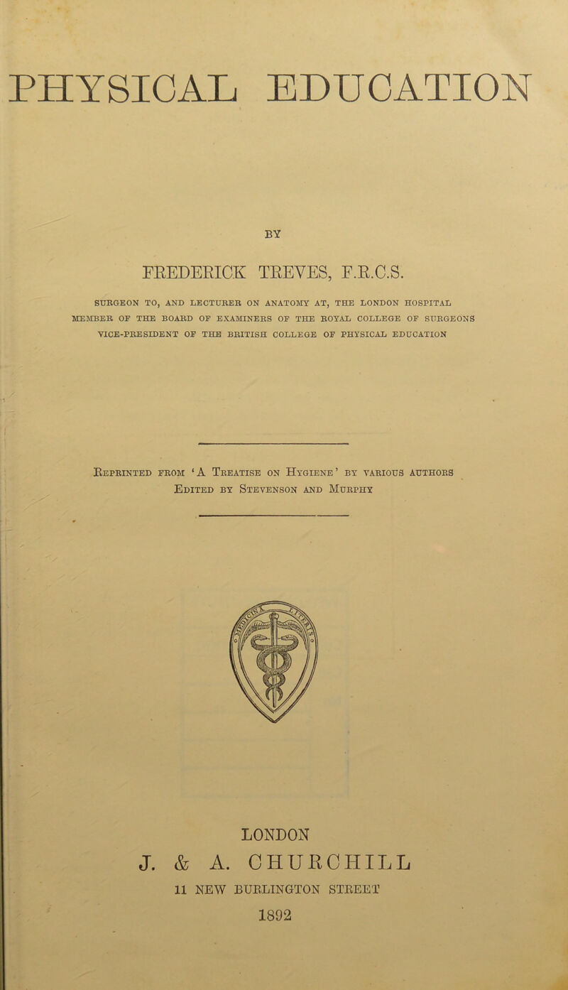 PHYSICAL EDUCATION BY FEEDEEICK TEEVES, F.E.C.S. SURGEON TO, AND LECTURER ON ANATOIVIY AT, THE LONDON HOSPITAL MEJEBER OF THE BOARD OF EXAMINERS OF THE ROYAL COLLEGE OF SURGEONS YICE-PRESIDENT OF THE BRITISH COLLEGE OF PHYSICAL EDUCATION Eeprinted FROM ‘A Treatise on Hygiene’ by various authors Edited by Stevenson and Murphy LONDON J. & A. OHUHCHILL 11 NEW BUEHINGTON STEEET 1892